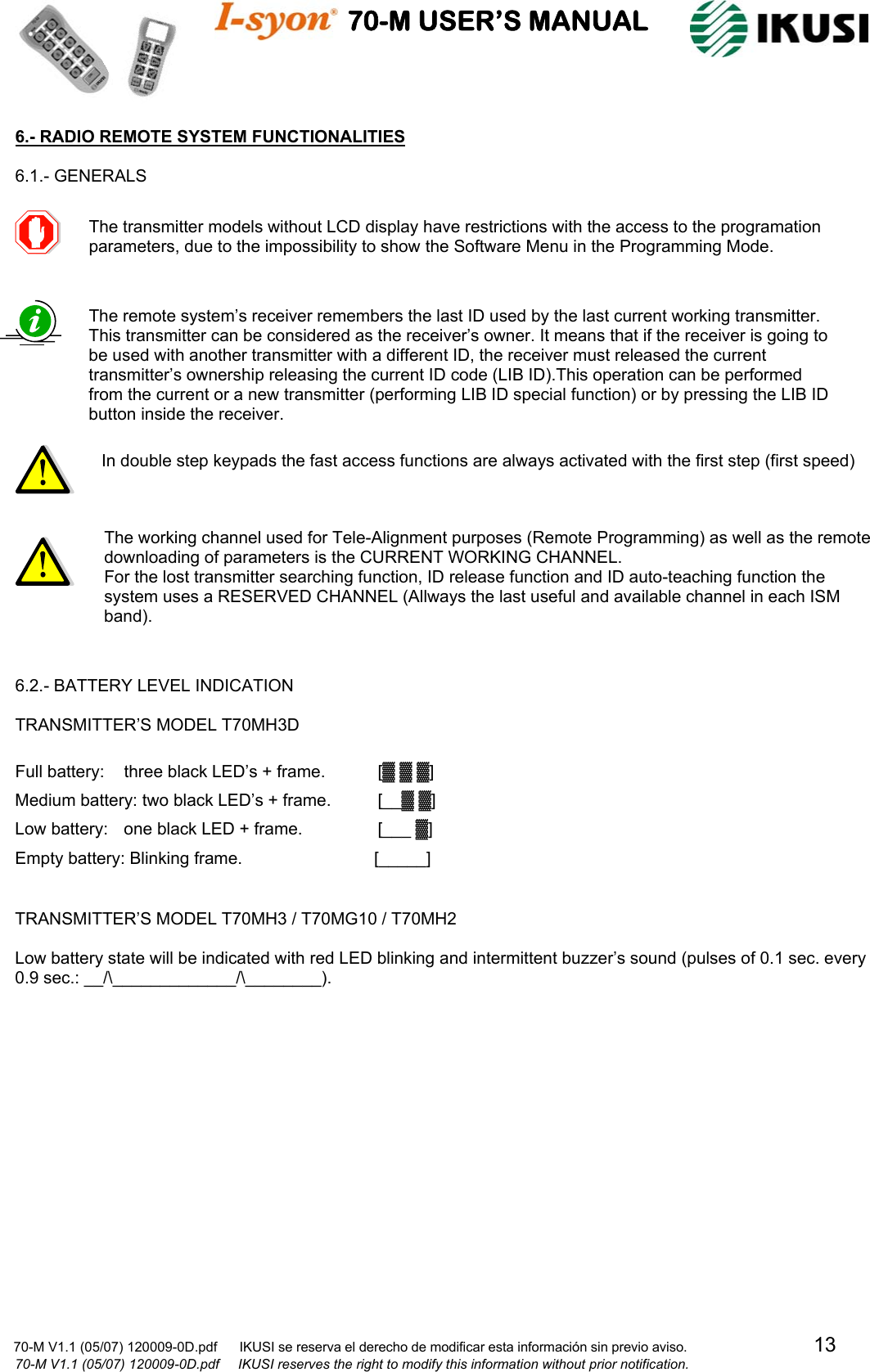                                    70-M USER’S MANUAL                                                                                                                            70-M V1.1 (05/07) 120009-0D.pdf      IKUSI se reserva el derecho de modificar esta información sin previo aviso.                                  13                            70-M V1.1 (05/07) 120009-0D.pdf     IKUSI reserves the right to modify this information without prior notification.  6.- RADIO REMOTE SYSTEM FUNCTIONALITIES  6.1.- GENERALS                                     6.2.- BATTERY LEVEL INDICATION  TRANSMITTER’S MODEL T70MH3D  Full battery:  three black LED’s + frame.  [▓ ▓ ▓] Medium battery: two black LED’s + frame.  [__▓ ▓] Low battery:  one black LED + frame.      [___ ▓] Empty battery: Blinking frame.                [_____]   TRANSMITTER’S MODEL T70MH3 / T70MG10 / T70MH2  Low battery state will be indicated with red LED blinking and intermittent buzzer’s sound (pulses of 0.1 sec. every 0.9 sec.: __/\_____________/\________).                 The transmitter models without LCD display have restrictions with the access to the programation parameters, due to the impossibility to show the Software Menu in the Programming Mode.  The remote system’s receiver remembers the last ID used by the last current working transmitter. This transmitter can be considered as the receiver’s owner. It means that if the receiver is going to be used with another transmitter with a different ID, the receiver must released the current transmitter’s ownership releasing the current ID code (LIB ID).This operation can be performed from the current or a new transmitter (performing LIB ID special function) or by pressing the LIB ID button inside the receiver.   In double step keypads the fast access functions are always activated with the first step (first speed)  The working channel used for Tele-Alignment purposes (Remote Programming) as well as the remote downloading of parameters is the CURRENT WORKING CHANNEL. For the lost transmitter searching function, ID release function and ID auto-teaching function the system uses a RESERVED CHANNEL (Allways the last useful and available channel in each ISM band). 