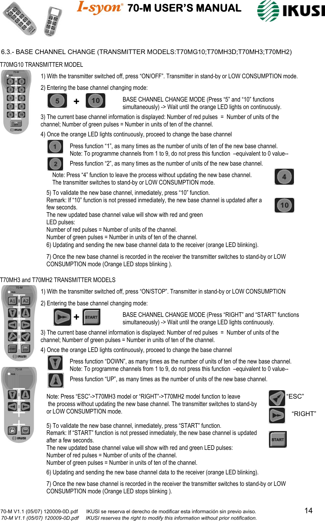                                    70-M USER’S MANUAL                                                                                                                            70-M V1.1 (05/07) 120009-0D.pdf      IKUSI se reserva el derecho de modificar esta información sin previo aviso.                                  14                            70-M V1.1 (05/07) 120009-0D.pdf     IKUSI reserves the right to modify this information without prior notification.  6.3.- BASE CHANNEL CHANGE (TRANSMITTER MODELS:T70MG10;T70MH3D;T70MH3;T70MH2)                                                                                                               T70MG10 TRANSMITTER MODEL +  BASE CHANNEL CHANGE MODE (Press “5” and “10” functions simultaneously) -&gt; Wait until the orange LED lights on continuously. 3) The current base channel information is displayed: Number of red pulses  =  Number of units of the channel; Number of green pulses = Number in units of ten of the channel. 4) Once the orange LED lights continuously, proceed to change the base channel Press function “1”, as many times as the number of units of ten of the new base channel. Note: To programme channels from 1 to 9, do not press this function  –equivalent to 0 value--  Press function “2”, as many times as the number of units of the new base channel. 6) Updating and sending the new base channel data to the receiver (orange LED blinking). 7) Once the new base channel is recorded in the receiver the transmitter switches to stand-by or LOW CONSUMPTION mode (Orange LED stops blinking ). 5) To validate the new base channel, inmediately, press “10” function.  Remark: If “10” function is not pressed inmediately, the new base channel is updated after a few seconds. The new updated base channel value will show with red and green LED pulses: Number of red pulses = Number of units of the channel. Number of green pulses = Number in units of ten of the channel.   2) Entering the base channel changing mode: 1) With the transmitter switched off, press “ON/OFF”. Transmitter in stand-by or LOW CONSUMPTION mode. Note: Press “4” function to leave the process without updating the new base channel.  The transmitter switches to stand-by or LOW CONSUMPTION mode.  T70MH3 and T70MH2 TRANSMITTER MODELS BASE CHANNEL CHANGE MODE (Press “RIGHT” and “START” functions simultaneously) -&gt; Wait until the orange LED lights continuously. 3) The current base channel information is displayed: Number of red pulses  =  Number of units of the channel; Numberr of green pulses = Number in units of ten of the channel. 4) Once the orange LED lights continuously, proceed to change the base channel Press function “DOWN”, as many times as the number of units of ten of the new base channel. Note: To programme channels from 1 to 9, do not press this function  –equivalent to 0 value--  Press function “UP”, as many times as the number of units of the new base channel. 6) Updating and sending the new base channel data to the receiver (orange LED blinking). 7) Once the new base channel is recorded in the receiver the transmitter switches to stand-by or LOW CONSUMPTION mode (Orange LED stops blinking ). 5) To validate the new base channel, inmediately, press “START” function.  Remark: If “START” function is not pressed inmediately, the new base channel is updated  after a few seconds. The new updated base channel value will show with red and green LED pulses: Number of red pulses = Number of units of the channel. Number of green pulses = Number in units of ten of the channel.   2) Entering the base channel changing mode: 1) With the transmitter switched off, press “ON/STOP”. Transmitter in stand-by or LOW CONSUMPTION Note: Press “ESC”-&gt;T70MH3 model or “RIGHT”-&gt;T70MH2 model function to leave  the process without updating the new base channel. The transmitter switches to stand-by  or LOW CONSUMPTION mode.   + “ESC”“RIGHT”