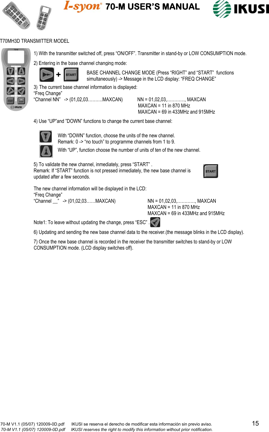                                    70-M USER’S MANUAL                                                                                                                            70-M V1.1 (05/07) 120009-0D.pdf      IKUSI se reserva el derecho de modificar esta información sin previo aviso.                                  15                            70-M V1.1 (05/07) 120009-0D.pdf     IKUSI reserves the right to modify this information without prior notification.                                                         T70MH3D TRANSMITTER MODEL BASE CHANNEL CHANGE MODE (Press “RIGHT” and “START”  functions simultaneously) -&gt; Message in the LCD display: “FREQ CHANGE” + 3) The current base channel information is displayed: “Freq Change”                                                                “Channel NN”   -&gt; (01,02,03……….MAXCAN)            NN = 01,02,03,…………, MAXCAN                   MAXCAN = 11 in 870 MHz            MAXCAN = 69 in 433MHz and 915MHz 4) Use “UP”and ”DOWN” functions to change the current base channel: With “DOWN” function, choose the units of the new channel. Remark: 0 -&gt; “no touch” to programme channels from 1 to 9.  With “UP”, function choose the number of units of ten of the new channel. 5) To validate the new channel, inmediately, press “START” . Remark: If “START” function is not pressed inmediately, the new base channel is updated after a few seconds.   The new channel information will be displayed in the LCD: “Freq Change” “Channel __”   -&gt; (01,02,03……MAXCAN)    NN = 01,02,03,…………, MAXCAN                   MAXCAN = 11 in 870 MHz               MAXCAN = 69 in 433MHz and 915MHz  1) With the transmitter switched off, press “ON/OFF”. Transmitter in stand-by or LOW CONSUMPTION mode. 2) Entering in the base channel changing mode: 6) Updating and sending the new base channel data to the receiver.(the message blinks in the LCD display).  7) Once the new base channel is recorded in the receiver the transmitter switches to stand-by or LOW CONSUMPTION mode. (LCD display switches off). Note1: To leave without updating the change, press “ESC” .  