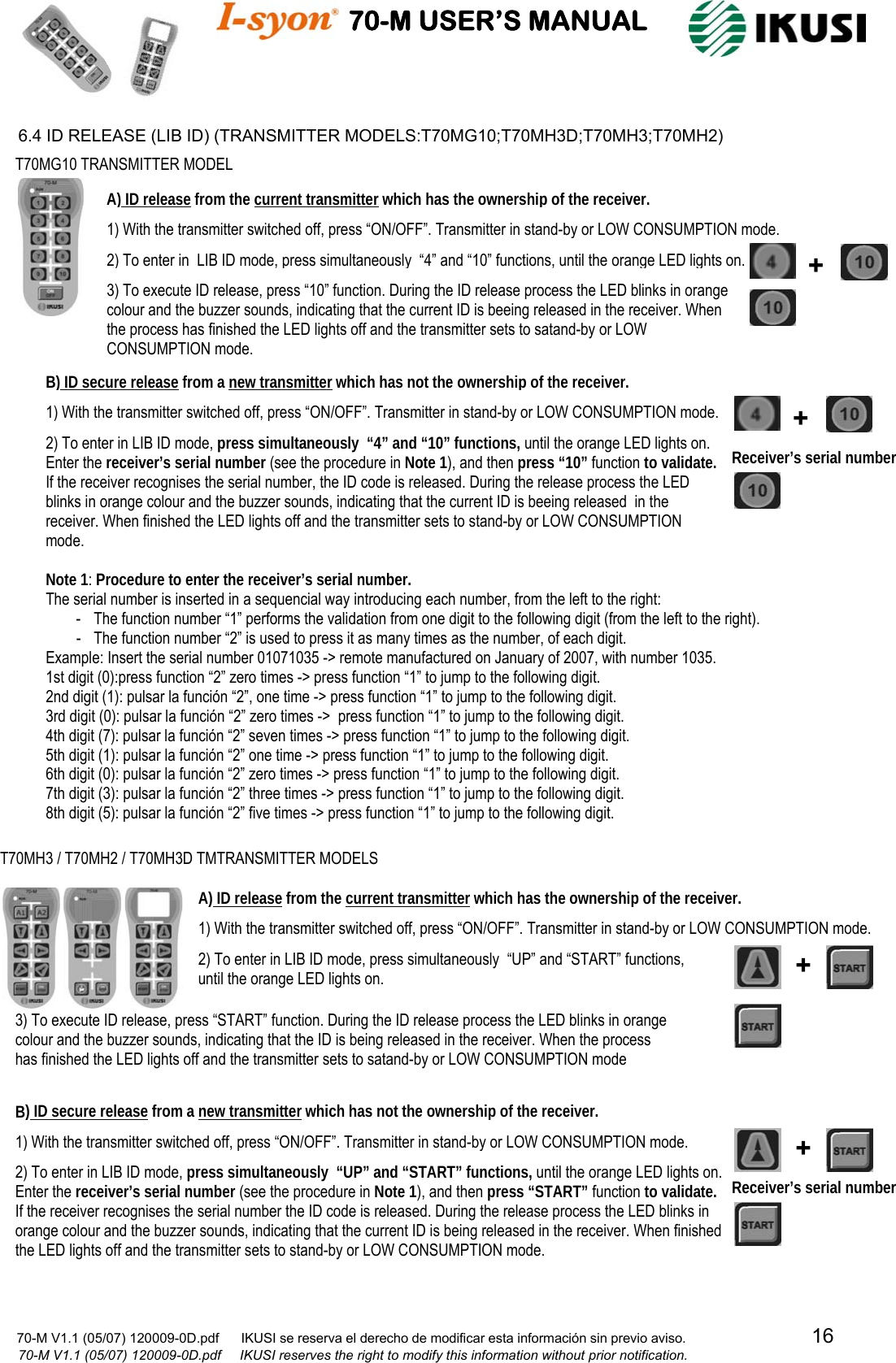                                    70-M USER’S MANUAL                                                                                                                            70-M V1.1 (05/07) 120009-0D.pdf      IKUSI se reserva el derecho de modificar esta información sin previo aviso.                                  16                            70-M V1.1 (05/07) 120009-0D.pdf     IKUSI reserves the right to modify this information without prior notification.  6.4 ID RELEASE (LIB ID) (TRANSMITTER MODELS:T70MG10;T70MH3D;T70MH3;T70MH2)                                                            2) To enter in LIB ID mode, press simultaneously  “4” and “10” functions, until the orange LED lights on. Enter the receiver’s serial number (see the procedure in Note 1), and then press “10” function to validate. If the receiver recognises the serial number, the ID code is released. During the release process the LED blinks in orange colour and the buzzer sounds, indicating that the current ID is beeing released  in the receiver. When finished the LED lights off and the transmitter sets to stand-by or LOW CONSUMPTION mode.  T70MG10 TRANSMITTER MODEL A) ID release from the current transmitter which has the ownership of the receiver. 1) With the transmitter switched off, press “ON/OFF”. Transmitter in stand-by or LOW CONSUMPTION mode. 2) To enter in  LIB ID mode, press simultaneously  “4” and “10” functions, until the orange LED lights on. 3) To execute ID release, press “10” function. During the ID release process the LED blinks in orange  colour and the buzzer sounds, indicating that the current ID is beeing released in the receiver. When the process has finished the LED lights off and the transmitter sets to satand-by or LOW CONSUMPTION mode. + B) ID secure release from a new transmitter which has not the ownership of the receiver.1) With the transmitter switched off, press “ON/OFF”. Transmitter in stand-by or LOW CONSUMPTION mode.  + Receiver’s serial number T70MH3 / T70MH2 / T70MH3D TMTRANSMITTER MODELS A) ID release from the current transmitter which has the ownership of the receiver. 1) With the transmitter switched off, press “ON/OFF”. Transmitter in stand-by or LOW CONSUMPTION mode. 2) To enter in LIB ID mode, press simultaneously  “UP” and “START” functions,  until the orange LED lights on.  3) To execute ID release, press “START” function. During the ID release process the LED blinks in orange  colour and the buzzer sounds, indicating that the ID is being released in the receiver. When the process has finished the LED lights off and the transmitter sets to satand-by or LOW CONSUMPTION mode B) ID secure release from a new transmitter which has not the ownership of the receiver.1) With the transmitter switched off, press “ON/OFF”. Transmitter in stand-by or LOW CONSUMPTION mode. 2) To enter in LIB ID mode, press simultaneously  “UP” and “START” functions, until the orange LED lights on. Enter the receiver’s serial number (see the procedure in Note 1), and then press “START” function to validate. If the receiver recognises the serial number the ID code is released. During the release process the LED blinks in orange colour and the buzzer sounds, indicating that the current ID is being released in the receiver. When finished the LED lights off and the transmitter sets to stand-by or LOW CONSUMPTION mode.  ++Receiver’s serial number Note 1: Procedure to enter the receiver’s serial number. The serial number is inserted in a sequencial way introducing each number, from the left to the right: - The function number “1” performs the validation from one digit to the following digit (from the left to the right). - The function number “2” is used to press it as many times as the number, of each digit. Example: Insert the serial number 01071035 -&gt; remote manufactured on January of 2007, with number 1035. 1st digit (0):press function “2” zero times -&gt; press function “1” to jump to the following digit. 2nd digit (1): pulsar la función “2”, one time -&gt; press function “1” to jump to the following digit. 3rd digit (0): pulsar la función “2” zero times -&gt;  press function “1” to jump to the following digit. 4th digit (7): pulsar la función “2” seven times -&gt; press function “1” to jump to the following digit. 5th digit (1): pulsar la función “2” one time -&gt; press function “1” to jump to the following digit. 6th digit (0): pulsar la función “2” zero times -&gt; press function “1” to jump to the following digit. 7th digit (3): pulsar la función “2” three times -&gt; press function “1” to jump to the following digit. 8th digit (5): pulsar la función “2” five times -&gt; press function “1” to jump to the following digit. 