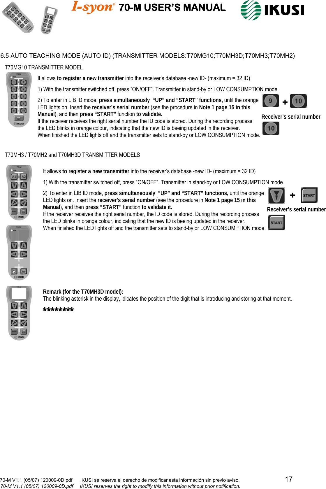                                    70-M USER’S MANUAL                                                                                                                            70-M V1.1 (05/07) 120009-0D.pdf      IKUSI se reserva el derecho de modificar esta información sin previo aviso.                                  17                            70-M V1.1 (05/07) 120009-0D.pdf     IKUSI reserves the right to modify this information without prior notification.   6.5 AUTO TEACHING MODE (AUTO ID) (TRANSMITTER MODELS:T70MG10;T70MH3D;T70MH3;T70MH2)                                                          Receiver’s serial number T70MG10 TRANSMITTER MODEL It allows to register a new transmitter into the receiver’s database -new ID- (maximum = 32 ID) + 1) With the transmitter switched off, press “ON/OFF”. Transmitter in stand-by or LOW CONSUMPTION mode. 2) To enter in LIB ID mode, press simultaneously  “UP” and “START” functions, until the orange  LED lights on. Insert the receiver’s serial number (see the procedure in Note 1 page 15 in this Manual), and then press “START” function to validate. If the receiver receives the right serial number the ID code is stored. During the recording process  the LED blinks in orange colour, indicating that the new ID is beeing updated in the receiver.  When finished the LED lights off and the transmitter sets to stand-by or LOW CONSUMPTION mode.  T70MH3 / T70MH2 and T70MH3D TRANSMITTER MODELS +******** It allows to register a new transmitter into the receiver’s database -new ID- (maximum = 32 ID) 1) With the transmitter switched off, press “ON/OFF”. Transmitter in stand-by or LOW CONSUMPTION mode. 2) To enter in LIB ID mode, press simultaneously  “UP” and “START” functions, until the orange  LED lights on. Insert the receiver’s serial number (see the procedure in Note 1 page 15 in this Manual), and then press “START” function to validate it. If the receiver receives the right serial number, the ID code is stored. During the recording process  the LED blinks in orange colour, indicating that the new ID is beeing updated in the receiver.  When finished the LED lights off and the transmitter sets to stand-by or LOW CONSUMPTION mode.  Receiver’s serial number Remark (for the T70MH3D model): The blinking asterisk in the display, idicates the position of the digit that is introducing and storing at that moment. 