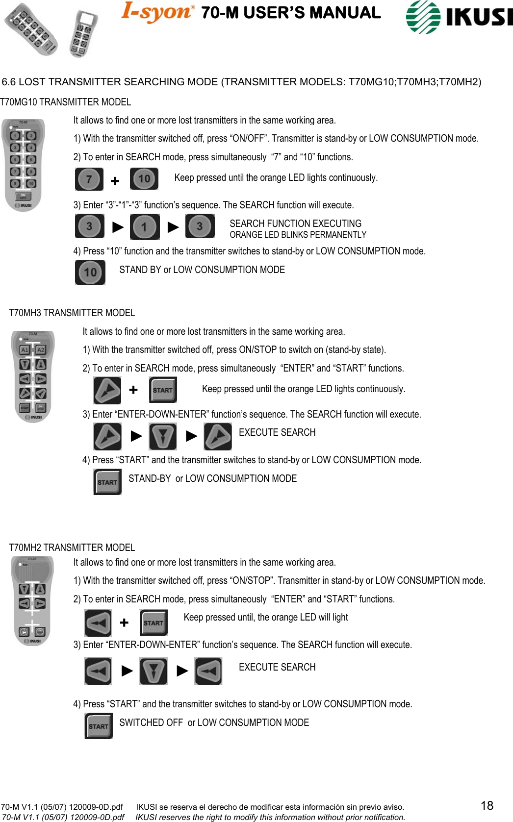                                    70-M USER’S MANUAL                                                                                                                            70-M V1.1 (05/07) 120009-0D.pdf      IKUSI se reserva el derecho de modificar esta información sin previo aviso.                                  18                            70-M V1.1 (05/07) 120009-0D.pdf     IKUSI reserves the right to modify this information without prior notification.  6.6 LOST TRANSMITTER SEARCHING MODE (TRANSMITTER MODELS: T70MG10;T70MH3;T70MH2)                                                            T70MG10 TRANSMITTER MODEL + ► ► SEARCH FUNCTION EXECUTING ORANGE LED BLINKS PERMANENTLY STAND BY or LOW CONSUMPTION MODE 1) With the transmitter switched off, press “ON/OFF”. Transmitter is stand-by or LOW CONSUMPTION mode. 2) To enter in SEARCH mode, press simultaneously  “7” and “10” functions. 3) Enter “3”-“1”-“3” function’s sequence. The SEARCH function will execute. 4) Press “10” function and the transmitter switches to stand-by or LOW CONSUMPTION mode. It allows to find one or more lost transmitters in the same working area.Keep pressed until the orange LED lights continuously. T70MH2 TRANSMITTER MODEL SWITCHED OFF  or LOW CONSUMPTION MODE 1) With the transmitter switched off, press “ON/STOP”. Transmitter in stand-by or LOW CONSUMPTION mode. 2) To enter in SEARCH mode, press simultaneously  “ENTER” and “START” functions. 3) Enter “ENTER-DOWN-ENTER” function’s sequence. The SEARCH function will execute. 4) Press “START” and the transmitter switches to stand-by or LOW CONSUMPTION mode. It allows to find one or more lost transmitters in the same working area.Keep pressed until, the orange LED will light + EXECUTE SEARCH ► ► 2) To enter in SEARCH mode, press simultaneously  “ENTER” and “START” functions. 3) Enter “ENTER-DOWN-ENTER” function’s sequence. The SEARCH function will execute. 4) Press “START” and the transmitter switches to stand-by or LOW CONSUMPTION mode. T70MH3 TRANSMITTER MODEL ► ►EXECUTE SEARCH STAND-BY  or LOW CONSUMPTION MODE 1) With the transmitter switched off, press ON/STOP to switch on (stand-by state). It allows to find one or more lost transmitters in the same working area.+  Keep pressed until the orange LED lights continuously. 