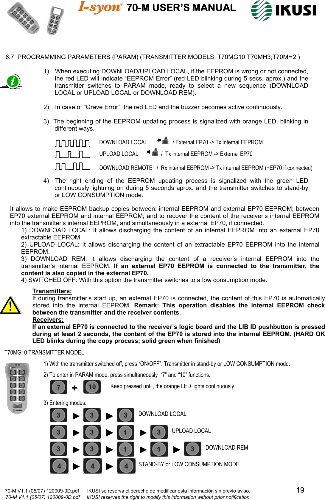                                    70-M USER’S MANUAL                                                                                                                            70-M V1.1 (05/07) 120009-0D.pdf      IKUSI se reserva el derecho de modificar esta información sin previo aviso.                                  19                            70-M V1.1 (05/07) 120009-0D.pdf     IKUSI reserves the right to modify this information without prior notification.   6.7  PROGRAMMING PARAMETERS (PARAM) (TRANSMITTER MODELS: T70MG10;T70MH3;T70MH2 )                                               It allows to make EEPROM backup copies between: internal EEPROM and external EP70 EEPROM; between EP70 external EEPROM and internal EEPROM; and to recover the content of the receiver’s internal EEPROM into the transmitter’s internal EEPROM, and simultaneously in a external EP70, if connected. 1) DOWNLOAD LOCAL: It allows discharging the content of an internal EEPROM into an external EP70 extractable EEPROM. 2) UPLOAD LOCAL: It allows discharging the content of an extractable EP70 EEPROM into the internal EEPROM. 3) DOWNLOAD REM: It allows discharging the content of a receiver’s internal EEPROM into the transmitter’s internal EEPROM. If an external EP70 EEPROM is connected to the transmitter, the content is also copied in the external EP70. 4) SWITCHED OFF: With this option the transmitter switches to a low consumption mode. 1)    When executing DOWNLOAD/UPLOAD LOCAL, if the EEPROM is wrong or not connected, the red LED will indicate “EEPROM Error” (red LED blinking during 5 secs. aprox.) and the transmitter switches to PARAM mode, ready to select a new sequence (DOWNLOAD LOCAL or UPLOAD LOCAL or DOWNLOAD REM).  2)    In case of “Grave Error”, the red LED and the buzzer becomes active continuously.  3)   The beginning of the EEPROM updating process is signalized with orange LED, blinking in different ways.                                                                            4)    The right ending of the EEPROM updating process is signalized with the green LED continuously lightning on during 5 seconds aprox. and the transmitter switches to stand-by or LOW CONSUMPTION mode.   DOWNLOAD LOCAL           / External EP70 -&gt; Tx internal EEPROM UPLOAD LOCAL         /  Tx internal EEPROM -&gt; External EP70 DOWNLOAD REMOTE   /  Rx internal EEPROM -&gt; Tx internal EEPROM (+EP70 if connected) Transmitters: If during transmitter’s start up, an external EP70 is connected, the content of this EP70 is automatically stored into the internal EEPROM. Remark: This operation disables the internal EEPROM check between the transmitter and the receiver contents. Receivers: If an external EP70 is connected to the receiver’s logic board and the LIB ID pushbutton is pressed during at least 2 seconds, the content of the EP70 is stored into the internal EEPROM. (HARD OK LED blinks during the copy process; solid green when finished)T70MG10 TRANSMITTER MODEL 1) With the transmitter switched off, press “ON/OFF”. Transmitter in stand-by or LOW CONSUMPTION mode. 2) To enter in PARAM mode, press simultaneously  “7” and “10” functions. ► ►DOWNLOAD REM ►DOWNLOAD LOCAL ►► UPLOAD LOCAL ►STAND-BY or LOW CONSUMPTION MODE 3) Entering modes:  +  Keep pressed until, the orange LED lights continuously. ► ►►► ► 