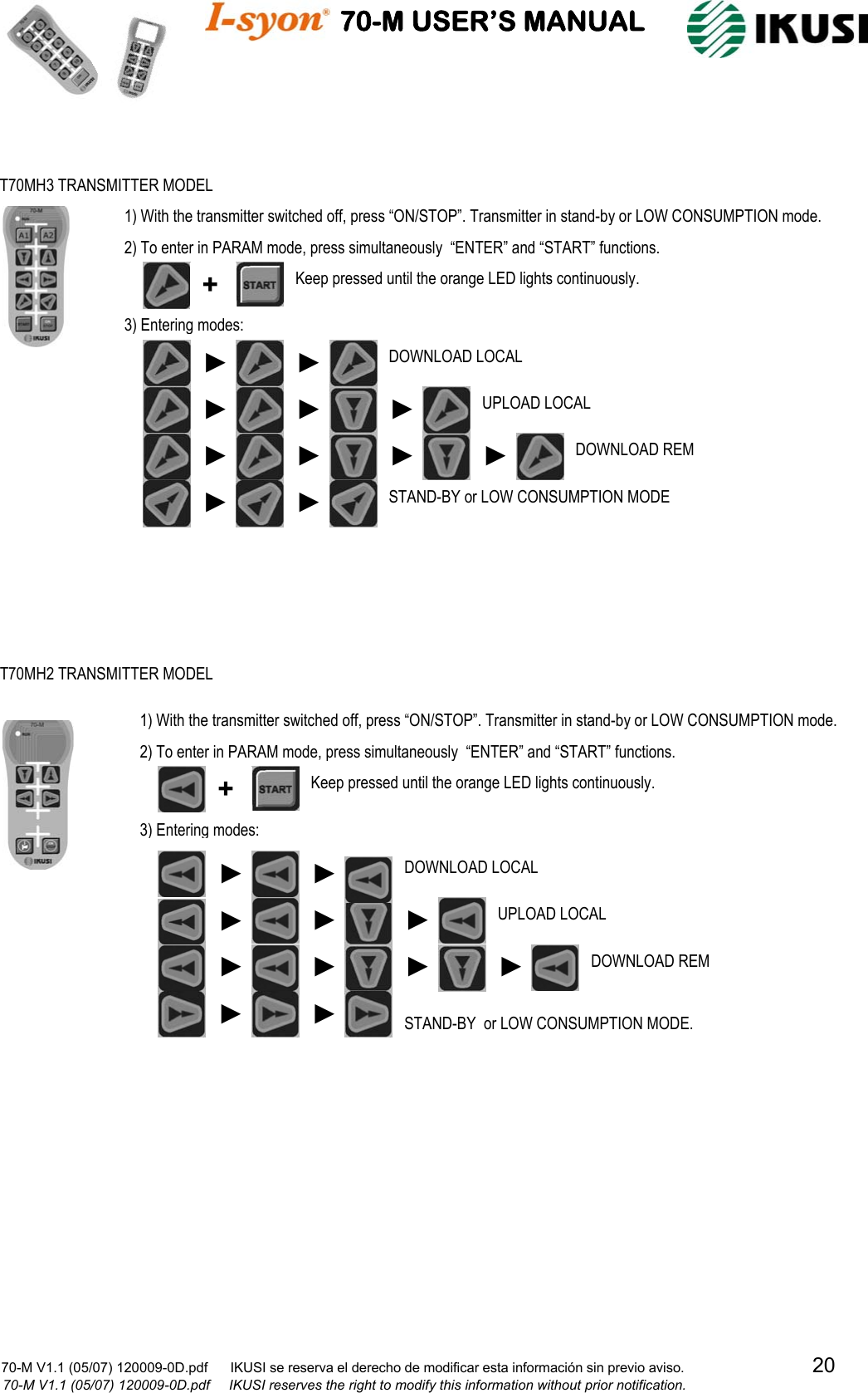                                    70-M USER’S MANUAL                                                                                                                            70-M V1.1 (05/07) 120009-0D.pdf      IKUSI se reserva el derecho de modificar esta información sin previo aviso.                                  20                            70-M V1.1 (05/07) 120009-0D.pdf     IKUSI reserves the right to modify this information without prior notification.                                                          T70MH3 TRANSMITTER MODEL 1) With the transmitter switched off, press “ON/STOP”. Transmitter in stand-by or LOW CONSUMPTION mode. 2) To enter in PARAM mode, press simultaneously  “ENTER” and “START” functions. 3) Entering modes:  ► DOWNLOAD REM ►UPLOAD LOCAL ► ► DOWNLOAD LOCAL ► ► +  Keep pressed until the orange LED lights continuously. STAND-BY or LOW CONSUMPTION MODE ►► ► ►► T70MH2 TRANSMITTER MODEL 1) With the transmitter switched off, press “ON/STOP”. Transmitter in stand-by or LOW CONSUMPTION mode. 2) To enter in PARAM mode, press simultaneously  “ENTER” and “START” functions. 3) Entering modes:  Keep pressed until the orange LED lights continuously. + DOWNLOAD LOCAL ► STAND-BY  or LOW CONSUMPTION MODE. DOWNLOAD REM ► ►► UPLOAD LOCAL ►► ►► ►►►