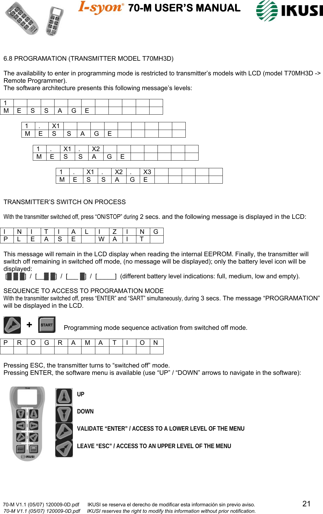                                    70-M USER’S MANUAL                                                                                                                            70-M V1.1 (05/07) 120009-0D.pdf      IKUSI se reserva el derecho de modificar esta información sin previo aviso.                                  21                            70-M V1.1 (05/07) 120009-0D.pdf     IKUSI reserves the right to modify this information without prior notification.   6.8 PROGRAMATION (TRANSMITTER MODEL T70MH3D)  The availability to enter in programming mode is restricted to transmitter’s models with LCD (model T70MH3D -&gt; Remote Programmer). The software architecture presents this following message’s levels:  1            M E S S A G E           1 . X1          M E S  S A G E           1 . X1 . X2        M E S  S A  G E           1 . X1 . X2 . X3          M E S S A G E        TRANSMITTER’S SWITCH ON PROCESS  With the transmitter switched off, press “ON/STOP” during 2 secs. and the following message is displayed in the LCD:  I N I T I A L I Z I N G P L E A S E   W A I  T   This message will remain in the LCD display when reading the internal EEPROM. Finally, the transmitter will switch off remaining in switched off mode, (no message will be displayed); only the battery level icon will be displayed:  [▓ ▓ ▓]  /  [__▓ ▓]  /  [___ ▓]  /  [_____]  (different battery level indications: full, medium, low and empty).  SEQUENCE TO ACCESS TO PROGRAMATION MODE With the transmitter switched off, press “ENTER” and “SART” simultaneously, during 3 secs. The message “PROGRAMATION” will be displayed in the LCD.                                     Programming mode sequence activation from switched off mode.  P R O G R A M A  T I  O N              Pressing ESC, the transmitter turns to “switched off” mode. Pressing ENTER, the software menu is available (use “UP” / “DOWN” arrows to navigate in the software):  + VALIDATE “ENTER” / ACCESS TO A LOWER LEVEL OF THE MENU LEAVE “ESC” / ACCESS TO AN UPPER LEVEL OF THE MENU UP DOWN 