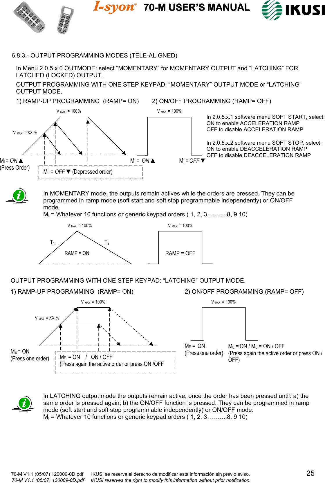                                          70-M USER’S MANUAL                                                                                                                      70-M V1.1 (05/07) 120009-0D.pdf      IKUSI se reserva el derecho de modificar esta información sin previo aviso.                                           25                   70-M V1.1 (05/07) 120009-0D.pdf     IKUSI reserves the right to modify this information without prior notification.   6.8.3.- OUTPUT PROGRAMMING MODES (TELE-ALIGNED)                                                      In LATCHING output mode the outputs remain active, once the order has been pressed until: a) the same order is pressed again; b) the ON/OFF function is pressed. They can be programmed in ramp mode (soft start and soft stop programmable independently) or ON/OFF mode. MI = Whatever 10 functions or generic keypad orders ( 1, 2, 3……….8, 9 10)  OUTPUT PROGRAMMING WITH ONE STEP KEYPAD: “LATCHING” OUTPUT MODE. ME = ON  (Press one order)  ME  = ON    /   ON / OFF (Press again the active order or press ON /OFF V MAX  = 100% V MAX  = XX % 1) RAMP-UP PROGRAMMING  (RAMP= ON)ME = ON / ME = ON / OFF  (Press again the active order or press ON / OFF)   ME =  ON  (Press one order) V MAX  = 100% 2) ON/OFF PROGRAMMING (RAMP= OFF)RAMP = OFF V MAX  = 100% RAMP = ON T1  T2 V MAX  = 100% In MOMENTARY mode, the outputs remain actives while the orders are pressed. They can be programmed in ramp mode (soft start and soft stop programmable independently) or ON/OFF mode. MI = Whatever 10 functions or generic keypad orders ( 1, 2, 3……….8, 9 10) In Menu 2.0.5.x.0 OUTMODE: select “MOMENTARY” for MOMENTARY OUTPUT and “LATCHING” FOR LATCHED (LOCKED) OUTPUT.  OUTPUT PROGRAMMING WITH ONE STEP KEYPAD: “MOMENTARY” OUTPUT MODE or “LATCHING” OUTPUT MODE. 1) RAMP-UP PROGRAMMING  (RAMP= ON)2) ON/OFF PROGRAMMING(RAMP= OFF) MI =  ON ▲ MI = OFF ▼ V MAX  = 100% In 2.0.5.x.1 software menu SOFT START, select: ON to enable ACCELERATION RAMP OFF to disable ACCELERATION RAMP  In 2.0.5.x.2 software menu SOFT STOP, select: ON to enable DEACCELERATION RAMP OFF to disable DEACCELERATION RAMP MI = ON ▲ (Press Order)  MI  = OFF ▼(Depressed order) V MAX  = 100% V MAX  = XX % 