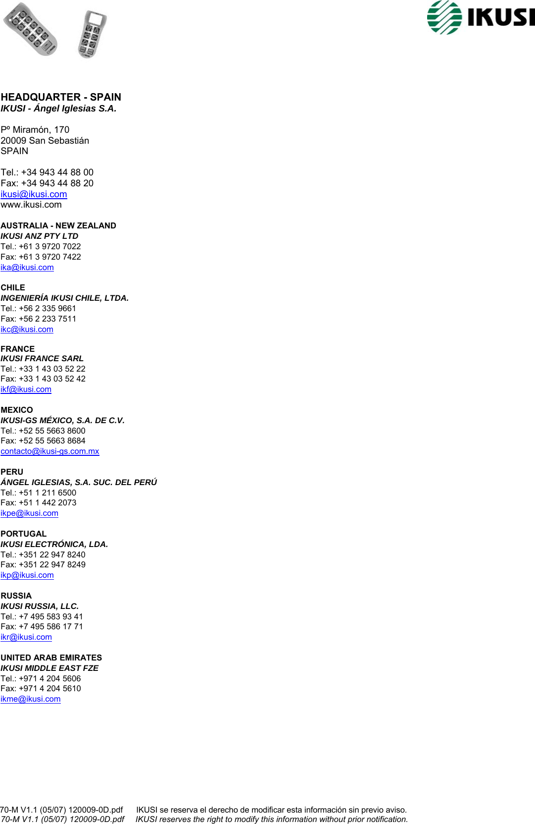                                                                                                                                              70-M V1.1 (05/07) 120009-0D.pdf      IKUSI se reserva el derecho de modificar esta información sin previo aviso.                                                                    70-M V1.1 (05/07) 120009-0D.pdf     IKUSI reserves the right to modify this information without prior notification.   HEADQUARTER - SPAIN IKUSI - Ángel Iglesias S.A.  Pº Miramón, 170 20009 San Sebastián SPAIN  Tel.: +34 943 44 88 00 Fax: +34 943 44 88 20 ikusi@ikusi.com www.ikusi.com  AUSTRALIA - NEW ZEALAND IKUSI ANZ PTY LTD Tel.: +61 3 9720 7022 Fax: +61 3 9720 7422 ika@ikusi.com  CHILE INGENIERÍA IKUSI CHILE, LTDA. Tel.: +56 2 335 9661 Fax: +56 2 233 7511 ikc@ikusi.com  FRANCE IKUSI FRANCE SARL Tel.: +33 1 43 03 52 22 Fax: +33 1 43 03 52 42 ikf@ikusi.com  MEXICO IKUSI-GS MÉXICO, S.A. DE C.V. Tel.: +52 55 5663 8600 Fax: +52 55 5663 8684 contacto@ikusi-gs.com.mx  PERU ÁNGEL IGLESIAS, S.A. SUC. DEL PERÚ Tel.: +51 1 211 6500 Fax: +51 1 442 2073 ikpe@ikusi.com  PORTUGAL IKUSI ELECTRÓNICA, LDA. Tel.: +351 22 947 8240 Fax: +351 22 947 8249 ikp@ikusi.com  RUSSIA IKUSI RUSSIA, LLC. Tel.: +7 495 583 93 41 Fax: +7 495 586 17 71 ikr@ikusi.com  UNITED ARAB EMIRATES IKUSI MIDDLE EAST FZE Tel.: +971 4 204 5606  Fax: +971 4 204 5610 ikme@ikusi.com     