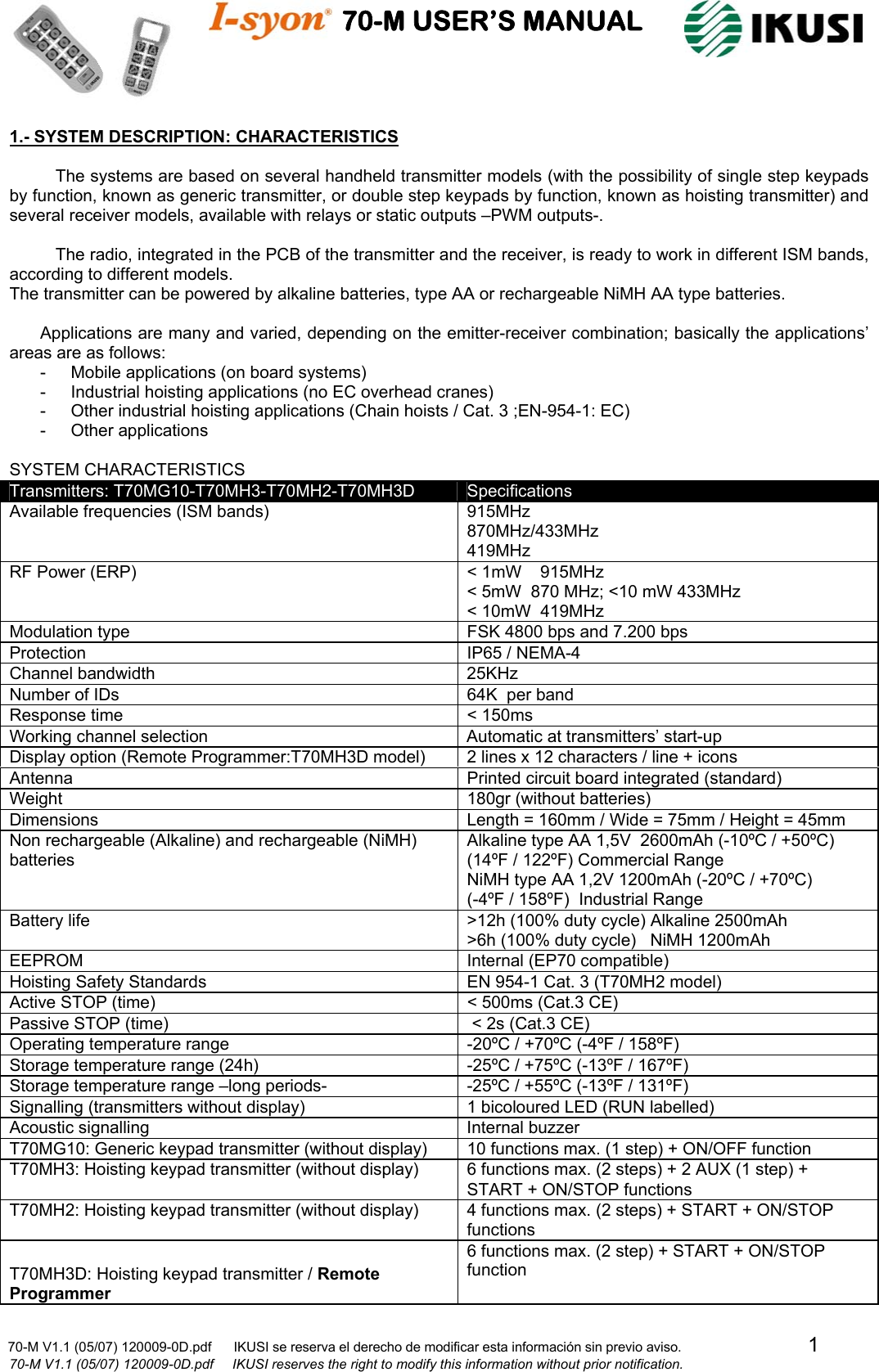                                    70-M USER’S MANUAL                                                                                                                            70-M V1.1 (05/07) 120009-0D.pdf      IKUSI se reserva el derecho de modificar esta información sin previo aviso.                                  1                              70-M V1.1 (05/07) 120009-0D.pdf     IKUSI reserves the right to modify this information without prior notification.  1.- SYSTEM DESCRIPTION: CHARACTERISTICS  The systems are based on several handheld transmitter models (with the possibility of single step keypads by function, known as generic transmitter, or double step keypads by function, known as hoisting transmitter) and several receiver models, available with relays or static outputs –PWM outputs-.  The radio, integrated in the PCB of the transmitter and the receiver, is ready to work in different ISM bands, according to different models. The transmitter can be powered by alkaline batteries, type AA or rechargeable NiMH AA type batteries.  Applications are many and varied, depending on the emitter-receiver combination; basically the applications’ areas are as follows: -  Mobile applications (on board systems) -  Industrial hoisting applications (no EC overhead cranes) -  Other industrial hoisting applications (Chain hoists / Cat. 3 ;EN-954-1: EC) -  Other applications   SYSTEM CHARACTERISTICS Transmitters: T70MG10-T70MH3-T70MH2-T70MH3D  Specifications Available frequencies (ISM bands)  915MHz  870MHz/433MHz  419MHz  RF Power (ERP)  &lt; 1mW    915MHz &lt; 5mW  870 MHz; &lt;10 mW 433MHz &lt; 10mW  419MHz Modulation type  FSK 4800 bps and 7.200 bps Protection  IP65 / NEMA-4 Channel bandwidth  25KHz Number of IDs  64K  per band Response time   &lt; 150ms Working channel selection  Automatic at transmitters’ start-up Display option (Remote Programmer:T70MH3D model)  2 lines x 12 characters / line + icons Antenna  Printed circuit board integrated (standard) Weight  180gr (without batteries) Dimensions  Length = 160mm / Wide = 75mm / Height = 45mm  Non rechargeable (Alkaline) and rechargeable (NiMH) batteries Alkaline type AA 1,5V  2600mAh (-10ºC / +50ºC) (14ºF / 122ºF) Commercial Range NiMH type AA 1,2V 1200mAh (-20ºC / +70ºC) (-4ºF / 158ºF)  Industrial Range Battery life  &gt;12h (100% duty cycle) Alkaline 2500mAh &gt;6h (100% duty cycle)   NiMH 1200mAh EEPROM  Internal (EP70 compatible) Hoisting Safety Standards  EN 954-1 Cat. 3 (T70MH2 model) Active STOP (time)  &lt; 500ms (Cat.3 CE) Passive STOP (time)   &lt; 2s (Cat.3 CE) Operating temperature range  -20ºC / +70ºC (-4ºF / 158ºF) Storage temperature range (24h)  -25ºC / +75ºC (-13ºF / 167ºF) Storage temperature range –long periods-  -25ºC / +55ºC (-13ºF / 131ºF) Signalling (transmitters without display)  1 bicoloured LED (RUN labelled) Acoustic signalling  Internal buzzer  T70MG10: Generic keypad transmitter (without display)  10 functions max. (1 step) + ON/OFF function T70MH3: Hoisting keypad transmitter (without display)  6 functions max. (2 steps) + 2 AUX (1 step) + START + ON/STOP functions T70MH2: Hoisting keypad transmitter (without display)  4 functions max. (2 steps) + START + ON/STOP functions  T70MH3D: Hoisting keypad transmitter / Remote Programmer 6 functions max. (2 step) + START + ON/STOP function 