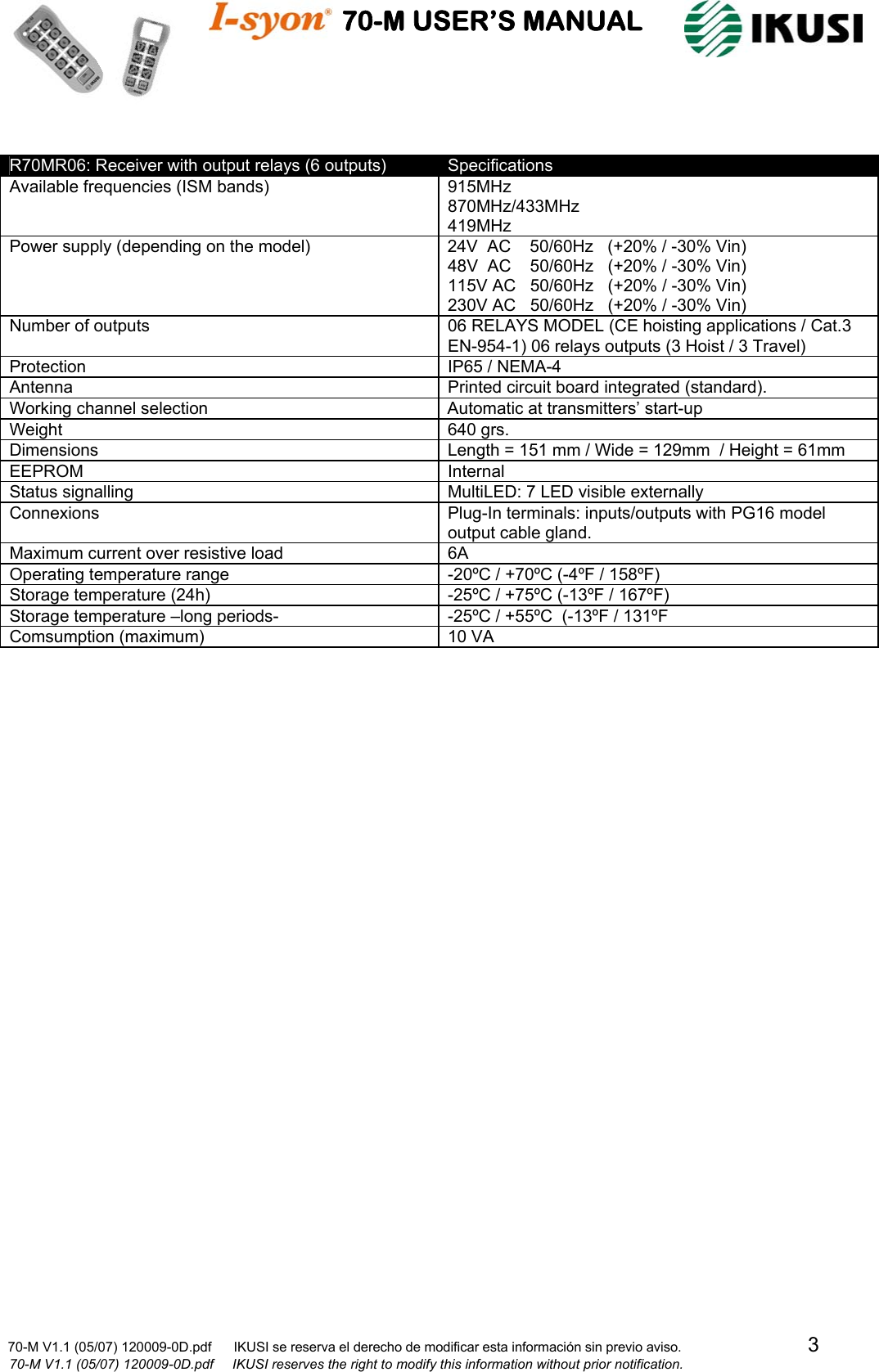                                    70-M USER’S MANUAL                                                                                                                            70-M V1.1 (05/07) 120009-0D.pdf      IKUSI se reserva el derecho de modificar esta información sin previo aviso.                                  3                              70-M V1.1 (05/07) 120009-0D.pdf     IKUSI reserves the right to modify this information without prior notification.   R70MR06: Receiver with output relays (6 outputs)  Specifications Available frequencies (ISM bands)  915MHz 870MHz/433MHz 419MHz Power supply (depending on the model)  24V  AC    50/60Hz   (+20% / -30% Vin) 48V  AC    50/60Hz   (+20% / -30% Vin) 115V AC   50/60Hz   (+20% / -30% Vin) 230V AC   50/60Hz   (+20% / -30% Vin) Number of outputs  06 RELAYS MODEL (CE hoisting applications / Cat.3 EN-954-1) 06 relays outputs (3 Hoist / 3 Travel)       Protection  IP65 / NEMA-4 Antenna  Printed circuit board integrated (standard). Working channel selection  Automatic at transmitters’ start-up Weight 640 grs. Dimensions  Length = 151 mm / Wide = 129mm  / Height = 61mm  EEPROM Internal Status signalling  MultiLED: 7 LED visible externally Connexions  Plug-In terminals: inputs/outputs with PG16 model output cable gland. Maximum current over resistive load  6A Operating temperature range  -20ºC / +70ºC (-4ºF / 158ºF) Storage temperature (24h)  -25ºC / +75ºC (-13ºF / 167ºF) Storage temperature –long periods-  -25ºC / +55ºC  (-13ºF / 131ºF Comsumption (maximum)  10 VA  