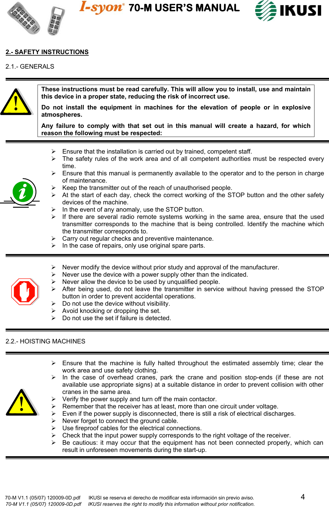                                    70-M USER’S MANUAL                                                                                                                            70-M V1.1 (05/07) 120009-0D.pdf      IKUSI se reserva el derecho de modificar esta información sin previo aviso.                                  4                              70-M V1.1 (05/07) 120009-0D.pdf     IKUSI reserves the right to modify this information without prior notification.  2.- SAFETY INSTRUCTIONS  2.1.- GENERALS   These instructions must be read carefully. This will allow you to install, use and maintain this device in a proper state, reducing the risk of incorrect use. Do not install the equipment in machines for the elevation of people or in explosive atmospheres. Any failure to comply with that set out in this manual will create a hazard, for which reason the following must be respected:  ¾  Ensure that the installation is carried out by trained, competent staff. ¾  The safety rules of the work area and of all competent authorities must be respected every time. ¾  Ensure that this manual is permanently available to the operator and to the person in charge of maintenance. ¾  Keep the transmitter out of the reach of unauthorised people. ¾  At the start of each day, check the correct working of the STOP button and the other safety devices of the machine. ¾  In the event of any anomaly, use the STOP button. ¾  If there are several radio remote systems working in the same area, ensure that the used transmitter corresponds to the machine that is being controlled. Identify the machine which the transmitter corresponds to. ¾  Carry out regular checks and preventive maintenance. ¾  In the case of repairs, only use original spare parts.   ¾  Never modify the device without prior study and approval of the manufacturer. ¾  Never use the device with a power supply other than the indicated. ¾  Never allow the device to be used by unqualified people. ¾  After being used, do not leave the transmitter in service without having pressed the STOP button in order to prevent accidental operations. ¾  Do not use the device without visibility. ¾  Avoid knocking or dropping the set. ¾  Do not use the set if failure is detected.   2.2.- HOISTING MACHINES   ¾  Ensure that the machine is fully halted throughout the estimated assembly time; clear the work area and use safety clothing. ¾  In the case of overhead cranes, park the crane and position stop-ends (if these are not available use appropriate signs) at a suitable distance in order to prevent collision with other cranes in the same area. ¾  Verify the power supply and turn off the main contactor. ¾  Remember that the receiver has at least, more than one circuit under voltage. ¾  Even if the power supply is disconnected, there is still a risk of electrical discharges. ¾  Never forget to connect the ground cable. ¾  Use fireproof cables for the electrical connections. ¾  Check that the input power supply corresponds to the right voltage of the receiver. ¾  Be cautious: it may occur that the equipment has not been connected properly, which can result in unforeseen movements during the start-up.     