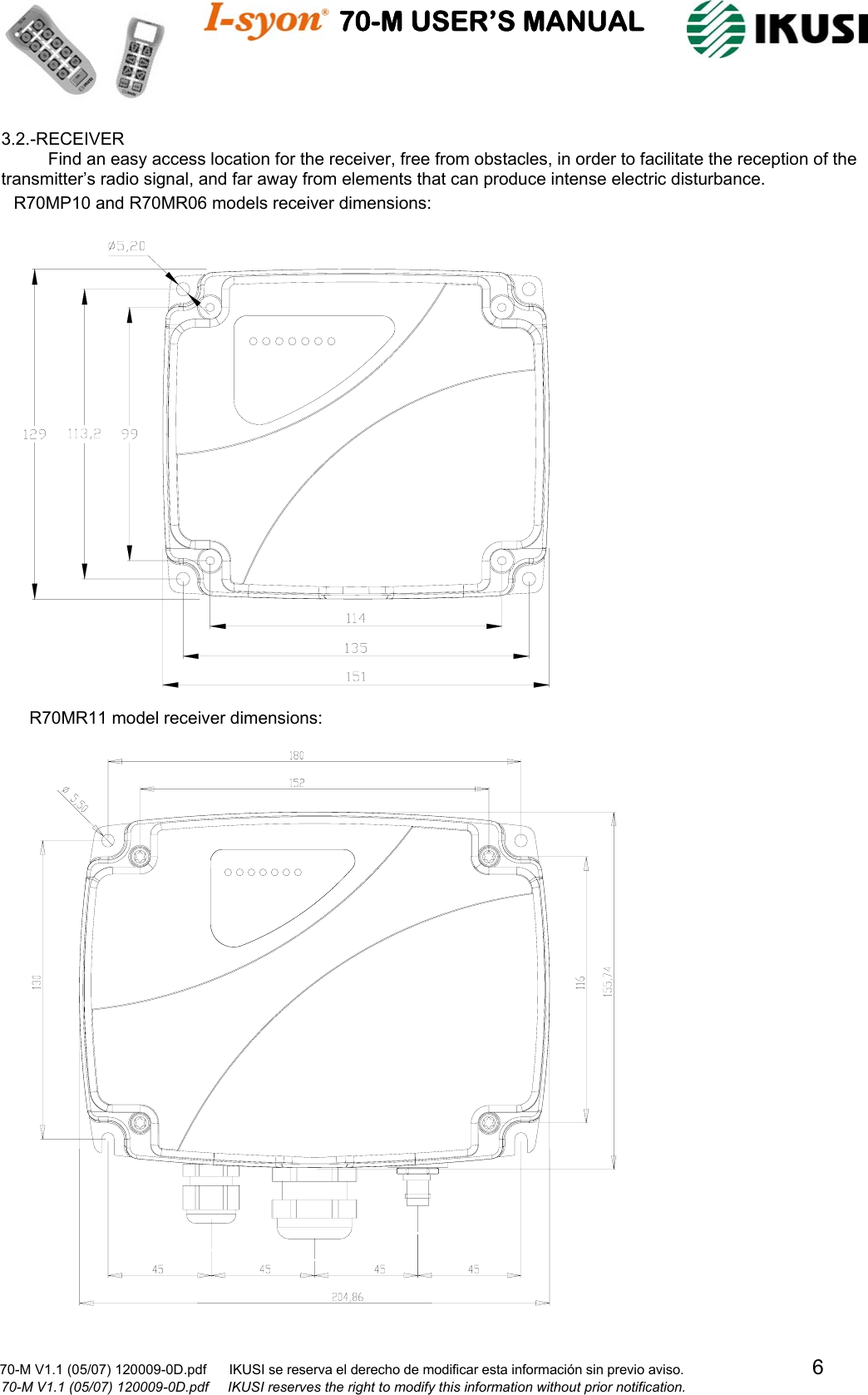                                    70-M USER’S MANUAL                                                                                                                            70-M V1.1 (05/07) 120009-0D.pdf      IKUSI se reserva el derecho de modificar esta información sin previo aviso.                                  6                              70-M V1.1 (05/07) 120009-0D.pdf     IKUSI reserves the right to modify this information without prior notification.  3.2.-RECEIVER Find an easy access location for the receiver, free from obstacles, in order to facilitate the reception of the transmitter’s radio signal, and far away from elements that can produce intense electric disturbance.                                                                             R70MP10 and R70MR06 models receiver dimensions:R70MR11 model receiver dimensions: 