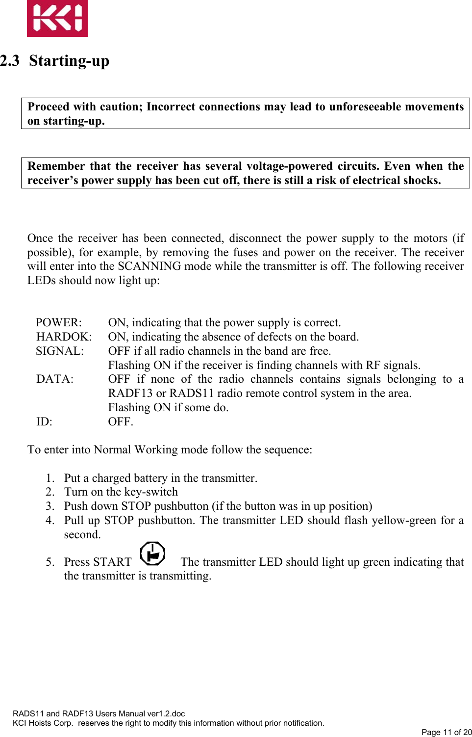   2.3 Starting-up   Proceed with caution; Incorrect connections may lead to unforeseeable movements on starting-up.   Remember that the receiver has several voltage-powered circuits. Even when the receiver’s power supply has been cut off, there is still a risk of electrical shocks.    Once the receiver has been connected, disconnect the power supply to the motors (if possible), for example, by removing the fuses and power on the receiver. The receiver will enter into the SCANNING mode while the transmitter is off. The following receiver LEDs should now light up:   POWER:  ON, indicating that the power supply is correct. HARDOK:  ON, indicating the absence of defects on the board. SIGNAL:  OFF if all radio channels in the band are free. Flashing ON if the receiver is finding channels with RF signals.  DATA:  OFF if none of the radio channels contains signals belonging to a RADF13 or RADS11 radio remote control system in the area. Flashing ON if some do. ID: OFF.  To enter into Normal Working mode follow the sequence:  1.  Put a charged battery in the transmitter. 2.  Turn on the key-switch  3.  Push down STOP pushbutton (if the button was in up position) 4.  Pull up STOP pushbutton. The transmitter LED should flash yellow-green for a second. 5. Press START  The transmitter LED should light up green indicating that the transmitter is transmitting. RADS11 and RADF13 Users Manual ver1.2.doc KCI Hoists Corp.  reserves the right to modify this information without prior notification. Page 11 of 20  