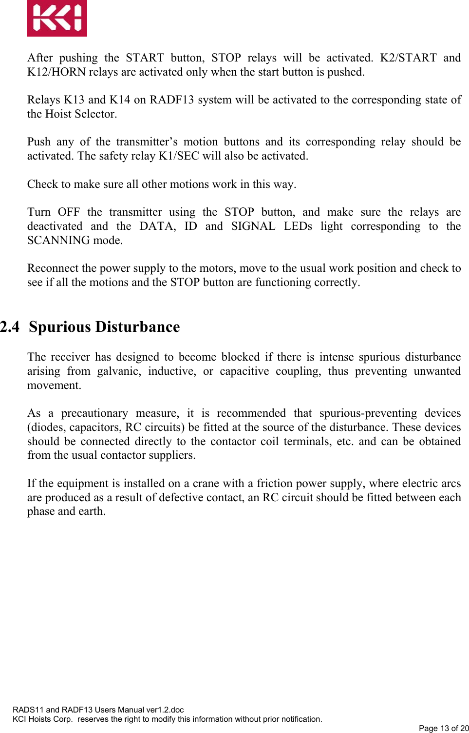   After pushing the START button, STOP relays will be activated. K2/START and K12/HORN relays are activated only when the start button is pushed.  Relays K13 and K14 on RADF13 system will be activated to the corresponding state of the Hoist Selector.  Push any of the transmitter’s motion buttons and its corresponding relay should be activated. The safety relay K1/SEC will also be activated.  Check to make sure all other motions work in this way.  Turn OFF the transmitter using the STOP button, and make sure the relays are deactivated and the DATA, ID and SIGNAL LEDs light corresponding to the SCANNING mode.  Reconnect the power supply to the motors, move to the usual work position and check to see if all the motions and the STOP button are functioning correctly.   2.4  Spurious Disturbance   The receiver has designed to become blocked if there is intense spurious disturbance arising from galvanic, inductive, or capacitive coupling, thus preventing unwanted movement.  As a precautionary measure, it is recommended that spurious-preventing devices (diodes, capacitors, RC circuits) be fitted at the source of the disturbance. These devices should be connected directly to the contactor coil terminals, etc. and can be obtained from the usual contactor suppliers.  If the equipment is installed on a crane with a friction power supply, where electric arcs are produced as a result of defective contact, an RC circuit should be fitted between each phase and earth.  RADS11 and RADF13 Users Manual ver1.2.doc KCI Hoists Corp.  reserves the right to modify this information without prior notification. Page 13 of 20  