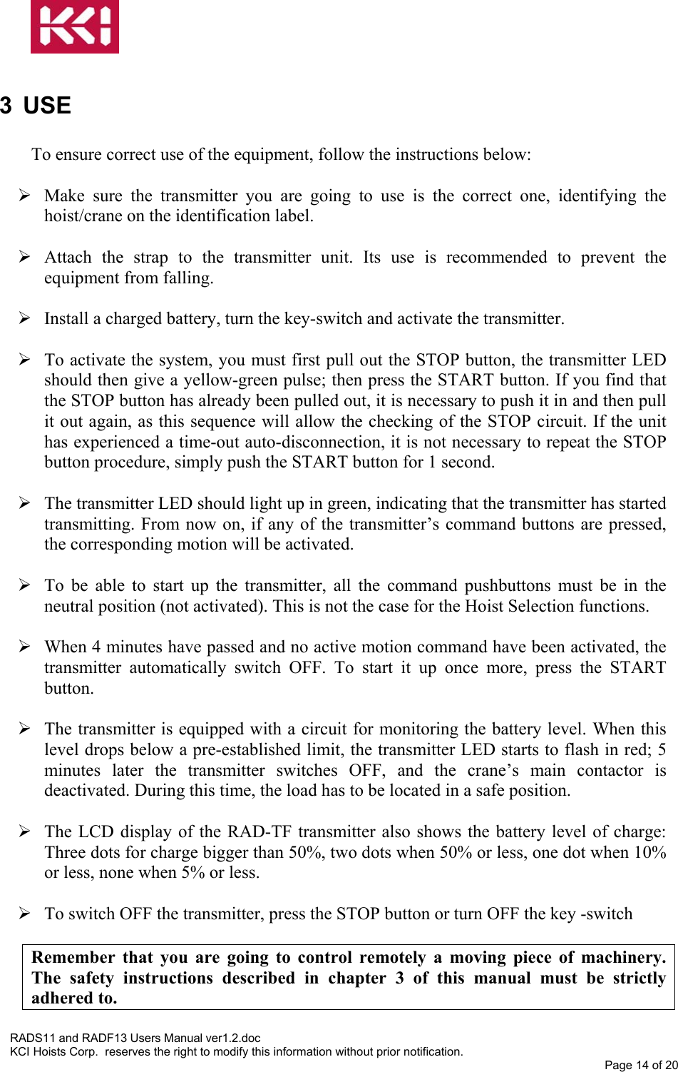   3 USE  To ensure correct use of the equipment, follow the instructions below:   Make sure the transmitter you are going to use is the correct one, identifying the hoist/crane on the identification label.   Attach the strap to the transmitter unit. Its use is recommended to prevent the equipment from falling.   Install a charged battery, turn the key-switch and activate the transmitter.    To activate the system, you must first pull out the STOP button, the transmitter LED should then give a yellow-green pulse; then press the START button. If you find that the STOP button has already been pulled out, it is necessary to push it in and then pull it out again, as this sequence will allow the checking of the STOP circuit. If the unit has experienced a time-out auto-disconnection, it is not necessary to repeat the STOP button procedure, simply push the START button for 1 second.   The transmitter LED should light up in green, indicating that the transmitter has started transmitting. From now on, if any of the transmitter’s command buttons are pressed, the corresponding motion will be activated.   To be able to start up the transmitter, all the command pushbuttons must be in the neutral position (not activated). This is not the case for the Hoist Selection functions.   When 4 minutes have passed and no active motion command have been activated, the transmitter automatically switch OFF. To start it up once more, press the START button.   The transmitter is equipped with a circuit for monitoring the battery level. When this level drops below a pre-established limit, the transmitter LED starts to flash in red; 5 minutes later the transmitter switches OFF, and the crane’s main contactor is deactivated. During this time, the load has to be located in a safe position.   The LCD display of the RAD-TF transmitter also shows the battery level of charge: Three dots for charge bigger than 50%, two dots when 50% or less, one dot when 10% or less, none when 5% or less.   To switch OFF the transmitter, press the STOP button or turn OFF the key -switch  Remember that you are going to control remotely a moving piece of machinery. The safety instructions described in chapter 3 of this manual must be strictly adhered to. RADS11 and RADF13 Users Manual ver1.2.doc KCI Hoists Corp.  reserves the right to modify this information without prior notification. Page 14 of 20   