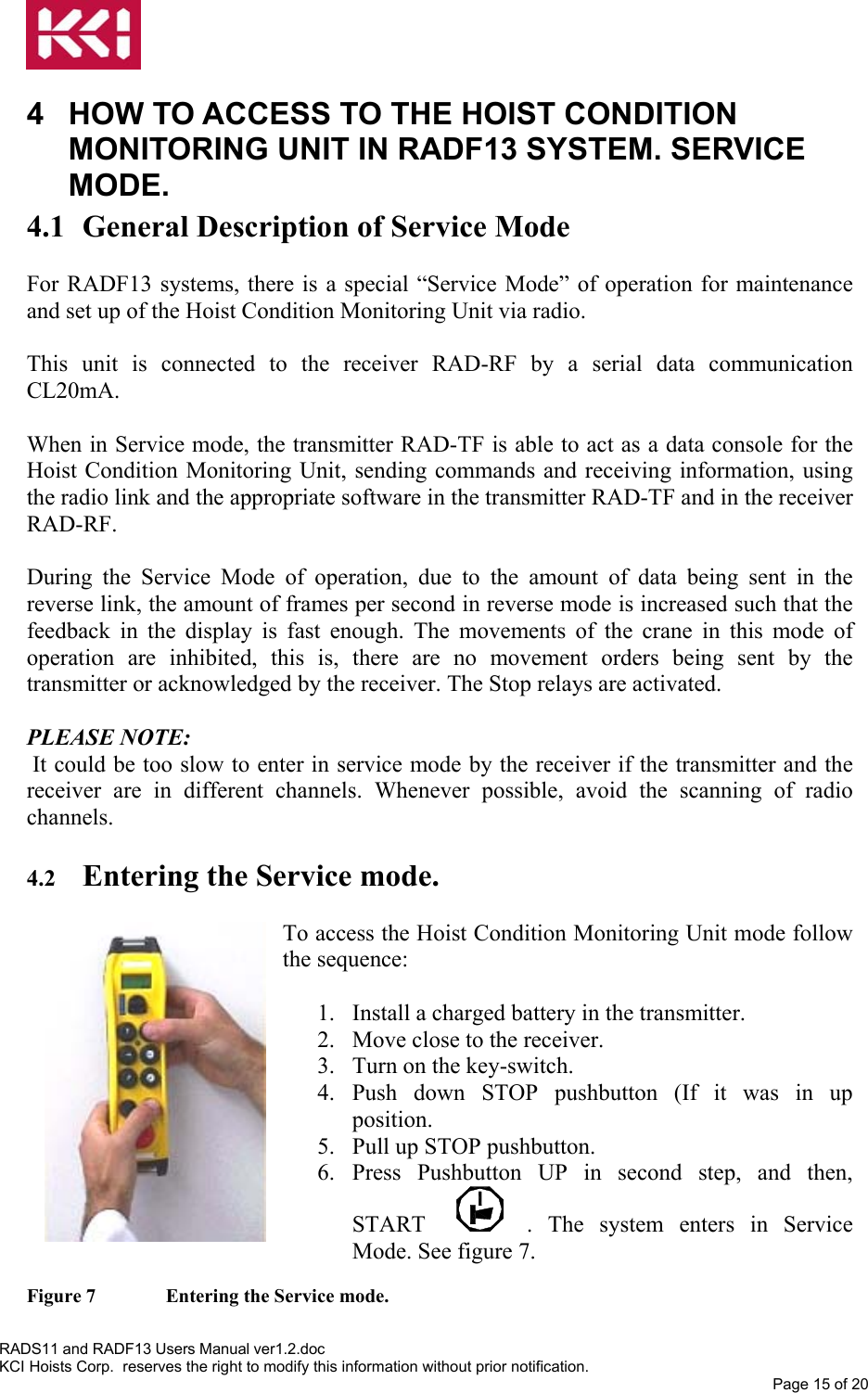   4  HOW TO ACCESS TO THE HOIST CONDITION MONITORING UNIT IN RADF13 SYSTEM. SERVICE MODE. 4.1 General Description of Service Mode  For RADF13 systems, there is a special “Service Mode” of operation for maintenance and set up of the Hoist Condition Monitoring Unit via radio.  This unit is connected to the receiver RAD-RF by a serial data communication CL20mA.  When in Service mode, the transmitter RAD-TF is able to act as a data console for the Hoist Condition Monitoring Unit, sending commands and receiving information, using the radio link and the appropriate software in the transmitter RAD-TF and in the receiver RAD-RF.  During the Service Mode of operation, due to the amount of data being sent in the reverse link, the amount of frames per second in reverse mode is increased such that the feedback in the display is fast enough. The movements of the crane in this mode of operation are inhibited, this is, there are no movement orders being sent by the transmitter or acknowledged by the receiver. The Stop relays are activated.  PLEASE NOTE:  It could be too slow to enter in service mode by the receiver if the transmitter and the receiver are in different channels. Whenever possible, avoid the scanning of radio channels.  4.2  Entering the Service mode.  To access the Hoist Condition Monitoring Unit mode follow the sequence:  1.  Install a charged battery in the transmitter. 2.  Move close to the receiver. 3.  Turn on the key-switch. 4. Push down STOP pushbutton (If it was in up position.  5.  Pull up STOP pushbutton. 6. Press Pushbutton UP in second step, and then, START  . The system enters in Service Mode. See figure 7. Figure 7   Entering the Service mode. RADS11 and RADF13 Users Manual ver1.2.doc KCI Hoists Corp.  reserves the right to modify this information without prior notification. Page 15 of 20  