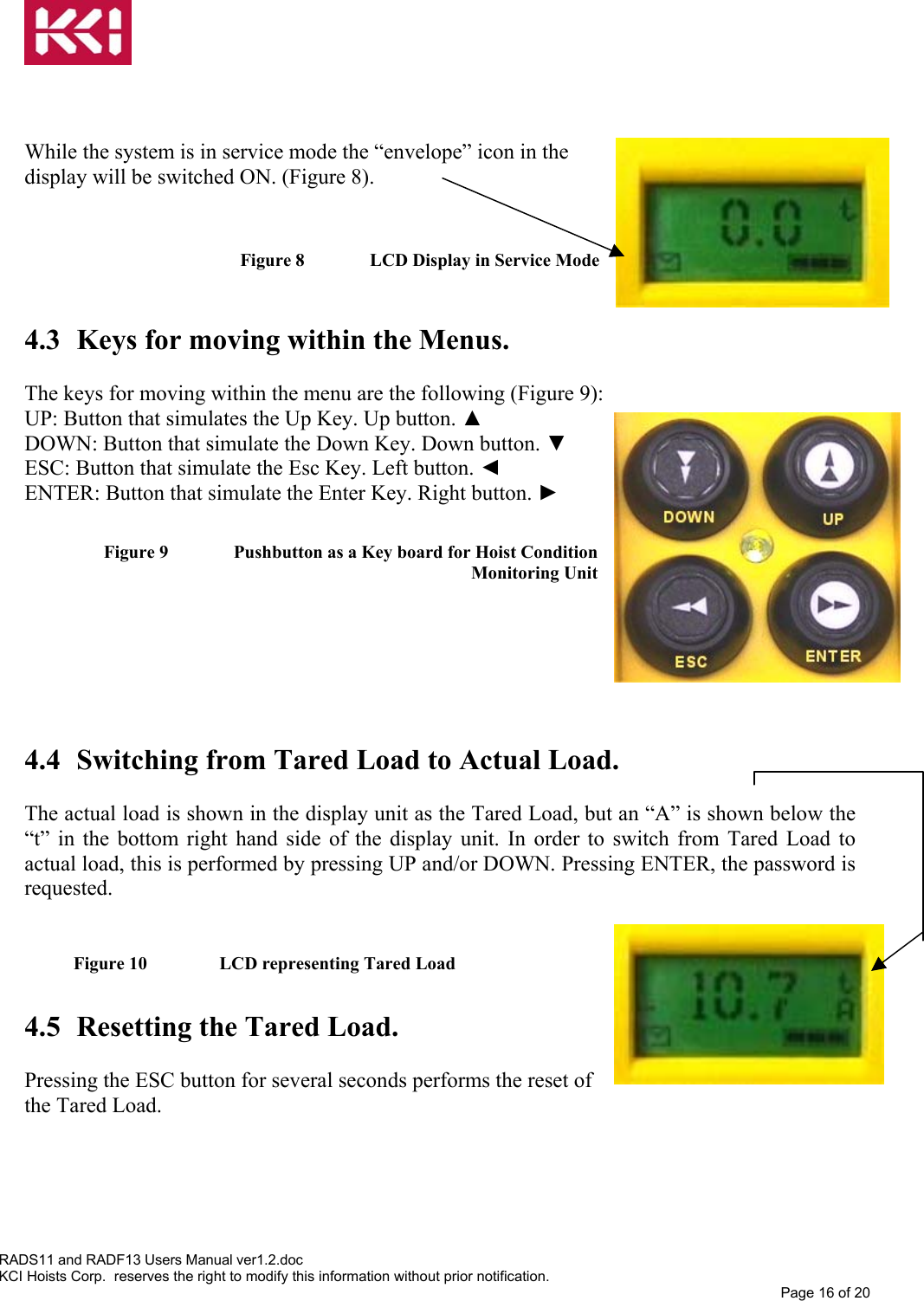     While the system is in service mode the “envelope” icon in the display will be switched ON. (Figure 8).   Figure 8   LCD Display in Service Mode  4.3  Keys for moving within the Menus.  The keys for moving within the menu are the following (Figure 9): UP: Button that simulates the Up Key. Up button. ▲ DOWN: Button that simulate the Down Key. Down button. ▼ ESC: Button that simulate the Esc Key. Left button. ◄ ENTER: Button that simulate the Enter Key. Right button. ►  Figure 9   Pushbutton as a Key board for Hoist Condition Monitoring Unit       4.4  Switching from Tared Load to Actual Load.  The actual load is shown in the display unit as the Tared Load, but an “A” is shown below the “t” in the bottom right hand side of the display unit. In order to switch from Tared Load to actual load, this is performed by pressing UP and/or DOWN. Pressing ENTER, the password is requested.  Figure 10    LCD representing Tared Load  4.5  Resetting the Tared Load.  Pressing the ESC button for several seconds performs the reset of the Tared Load.     RADS11 and RADF13 Users Manual ver1.2.doc KCI Hoists Corp.  reserves the right to modify this information without prior notification. Page 16 of 20  