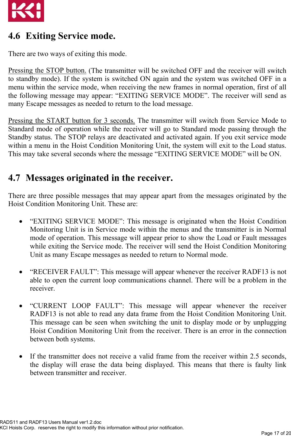   4.6  Exiting Service mode.   There are two ways of exiting this mode.   Pressing the STOP button. (The transmitter will be switched OFF and the receiver will switch to standby mode). If the system is switched ON again and the system was switched OFF in a menu within the service mode, when receiving the new frames in normal operation, first of all the following message may appear: “EXITING SERVICE MODE”. The receiver will send as many Escape messages as needed to return to the load message.  Pressing the START button for 3 seconds. The transmitter will switch from Service Mode to Standard mode of operation while the receiver will go to Standard mode passing through the Standby status. The STOP relays are deactivated and activated again. If you exit service mode within a menu in the Hoist Condition Monitoring Unit, the system will exit to the Load status. This may take several seconds where the message “EXITING SERVICE MODE” will be ON.  4.7 Messages originated in the receiver.  There are three possible messages that may appear apart from the messages originated by the Hoist Condition Monitoring Unit. These are:  •  “EXITING SERVICE MODE”: This message is originated when the Hoist Condition Monitoring Unit is in Service mode within the menus and the transmitter is in Normal mode of operation. This message will appear prior to show the Load or Fault messages while exiting the Service mode. The receiver will send the Hoist Condition Monitoring Unit as many Escape messages as needed to return to Normal mode.  •  “RECEIVER FAULT”: This message will appear whenever the receiver RADF13 is not able to open the current loop communications channel. There will be a problem in the receiver.  •  “CURRENT LOOP FAULT”: This message will appear whenever the receiver RADF13 is not able to read any data frame from the Hoist Condition Monitoring Unit. This message can be seen when switching the unit to display mode or by unplugging Hoist Condition Monitoring Unit from the receiver. There is an error in the connection between both systems.  •  If the transmitter does not receive a valid frame from the receiver within 2.5 seconds, the display will erase the data being displayed. This means that there is faulty link between transmitter and receiver.   RADS11 and RADF13 Users Manual ver1.2.doc KCI Hoists Corp.  reserves the right to modify this information without prior notification. Page 17 of 20  