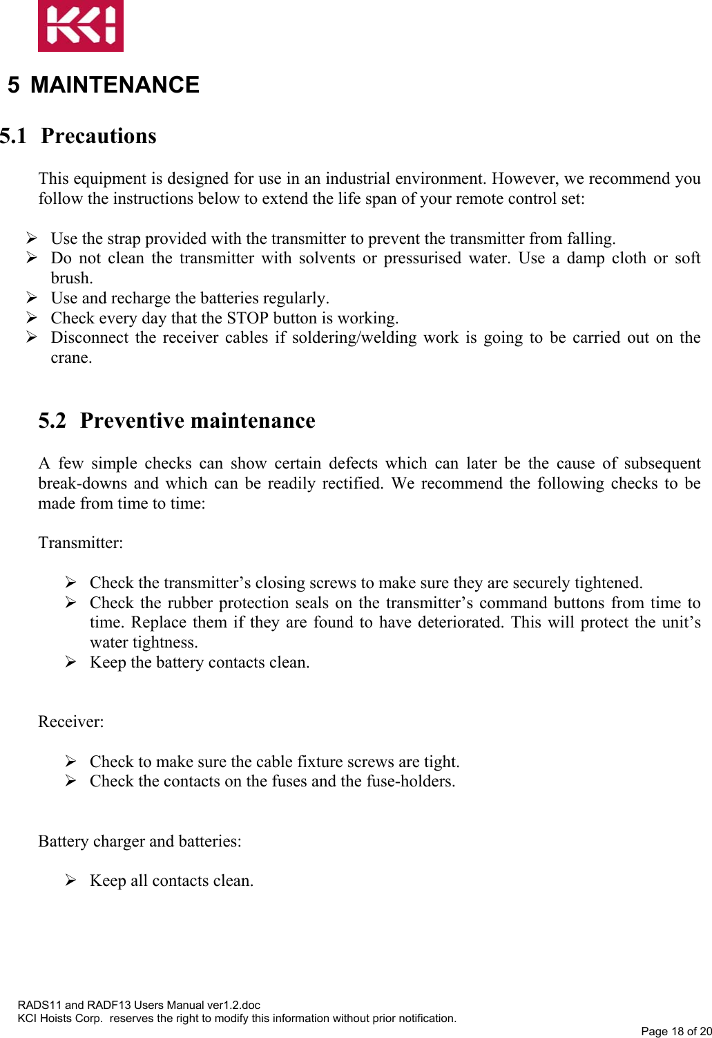   5 MAINTENANCE  5.1 Precautions  This equipment is designed for use in an industrial environment. However, we recommend you follow the instructions below to extend the life span of your remote control set:   Use the strap provided with the transmitter to prevent the transmitter from falling.  Do not clean the transmitter with solvents or pressurised water. Use a damp cloth or soft brush.  Use and recharge the batteries regularly.  Check every day that the STOP button is working.  Disconnect the receiver cables if soldering/welding work is going to be carried out on the crane.    5.2 Preventive maintenance  A few simple checks can show certain defects which can later be the cause of subsequent break-downs and which can be readily rectified. We recommend the following checks to be made from time to time:   Transmitter:   Check the transmitter’s closing screws to make sure they are securely tightened.  Check the rubber protection seals on the transmitter’s command buttons from time to time. Replace them if they are found to have deteriorated. This will protect the unit’s water tightness.  Keep the battery contacts clean.   Receiver:   Check to make sure the cable fixture screws are tight.  Check the contacts on the fuses and the fuse-holders.   Battery charger and batteries:   Keep all contacts clean.     RADS11 and RADF13 Users Manual ver1.2.doc KCI Hoists Corp.  reserves the right to modify this information without prior notification. Page 18 of 20  