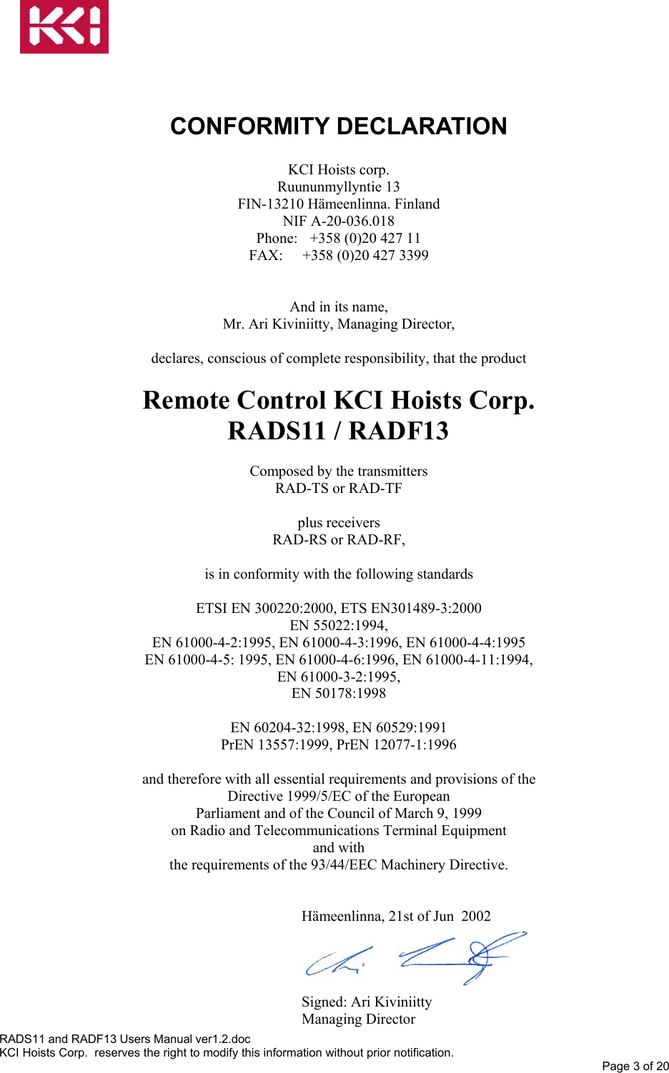    CONFORMITY DECLARATION    KCI Hoists corp. Ruununmyllyntie 13 FIN-13210 Hämeenlinna. Finland NIF A-20-036.018 Phone:  +358 (0)20 427 11 FAX:  +358 (0)20 427 3399   And in its name, Mr. Ari Kiviniitty, Managing Director,  declares, conscious of complete responsibility, that the product  Remote Control KCI Hoists Corp.   RADS11 / RADF13  Composed by the transmitters RAD-TS or RAD-TF  plus receivers RAD-RS or RAD-RF,  is in conformity with the following standards  ETSI EN 300220:2000, ETS EN301489-3:2000 EN 55022:1994, EN 61000-4-2:1995, EN 61000-4-3:1996, EN 61000-4-4:1995 EN 61000-4-5: 1995, EN 61000-4-6:1996, EN 61000-4-11:1994, EN 61000-3-2:1995, EN 50178:1998  EN 60204-32:1998, EN 60529:1991 PrEN 13557:1999, PrEN 12077-1:1996  and therefore with all essential requirements and provisions of the Directive 1999/5/EC of the European Parliament and of the Council of March 9, 1999 on Radio and Telecommunications Terminal Equipment and with the requirements of the 93/44/EEC Machinery Directive.   Hämeenlinna, 21st of Jun  2002     Signed: Ari Kiviniitty Managing Director RADS11 and RADF13 Users Manual ver1.2.doc KCI Hoists Corp.  reserves the right to modify this information without prior notification. Page 3 of 20  