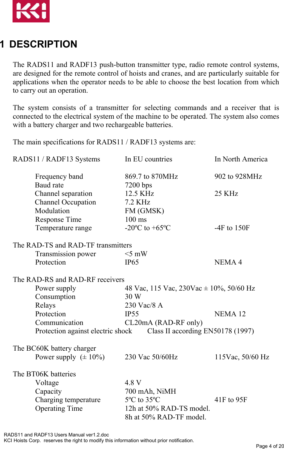   1 DESCRIPTION  The RADS11 and RADF13 push-button transmitter type, radio remote control systems, are designed for the remote control of hoists and cranes, and are particularly suitable for applications when the operator needs to be able to choose the best location from which to carry out an operation.  The system consists of a transmitter for selecting commands and a receiver that is connected to the electrical system of the machine to be operated. The system also comes with a battery charger and two rechargeable batteries.  The main specifications for RADS11 / RADF13 systems are:   RADS11 / RADF13 Systems   In EU countries    In North America  Frequency band    869.7 to 870MHz    902 to 928MHz Baud rate   7200 bps Channel separation    12.5 KHz          25 KHz Channel Occupation    7.2 KHz Modulation   FM (GMSK) Response Time     100 ms Temperature range    -20ºC to +65ºC    -4F to 150F  The RAD-TS and RAD-TF transmitters Transmission power    &lt;5 mW Protection   IP65    NEMA 4  The RAD-RS and RAD-RF receivers Power supply      48 Vac, 115 Vac, 230Vac ± 10%, 50/60 Hz Consumption   30 W Relays    230 Vac/8 A Protection   IP55    NEMA 12 Communication   CL20mA (RAD-RF only) Protection against electric shock  Class II according EN50178 (1997)  The BC60K battery charger Power supply  (± 10%)  230 Vac 50/60Hz    115Vac, 50/60 Hz  The BT06K batteries Voltage   4.8 V Capacity          700 mAh, NiMH Charging temperature   5ºC to 35ºC       41F to 95F  Operating Time    12h at 50% RAD-TS model. 8h at 50% RAD-TF model.  RADS11 and RADF13 Users Manual ver1.2.doc KCI Hoists Corp.  reserves the right to modify this information without prior notification. Page 4 of 20  