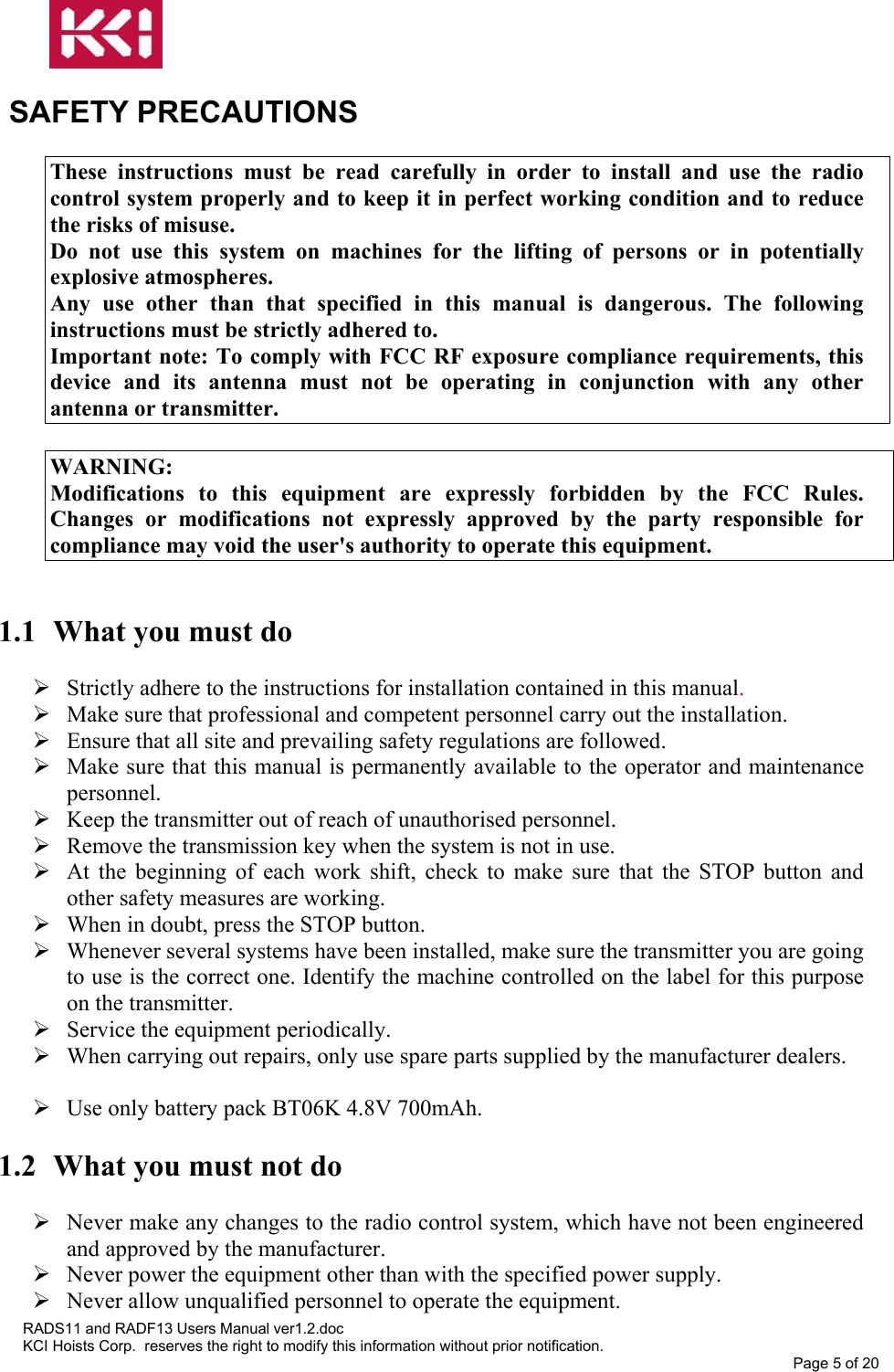   SAFETY PRECAUTIONS  These instructions must be read carefully in order to install and use the radio control system properly and to keep it in perfect working condition and to reduce the risks of misuse. Do not use this system on machines for the lifting of persons or in potentially explosive atmospheres. Any use other than that specified in this manual is dangerous. The following instructions must be strictly adhered to. Important note: To comply with FCC RF exposure compliance requirements, this device and its antenna must not be operating in conjunction with any other antenna or transmitter.  WARNING: Modifications to this equipment are expressly forbidden by the FCC Rules. Changes or modifications not expressly approved by the party responsible for compliance may void the user&apos;s authority to operate this equipment.   1.1  What you must do   Strictly adhere to the instructions for installation contained in this manual.  Make sure that professional and competent personnel carry out the installation.  Ensure that all site and prevailing safety regulations are followed.  Make sure that this manual is permanently available to the operator and maintenance personnel.  Keep the transmitter out of reach of unauthorised personnel.  Remove the transmission key when the system is not in use.  At the beginning of each work shift, check to make sure that the STOP button and other safety measures are working.  When in doubt, press the STOP button.  Whenever several systems have been installed, make sure the transmitter you are going to use is the correct one. Identify the machine controlled on the label for this purpose on the transmitter.  Service the equipment periodically.  When carrying out repairs, only use spare parts supplied by the manufacturer dealers.   Use only battery pack BT06K 4.8V 700mAh.  1.2  What you must not do   Never make any changes to the radio control system, which have not been engineered and approved by the manufacturer.  Never power the equipment other than with the specified power supply.  Never allow unqualified personnel to operate the equipment. RADS11 and RADF13 Users Manual ver1.2.doc KCI Hoists Corp.  reserves the right to modify this information without prior notification. Page 5 of 20  