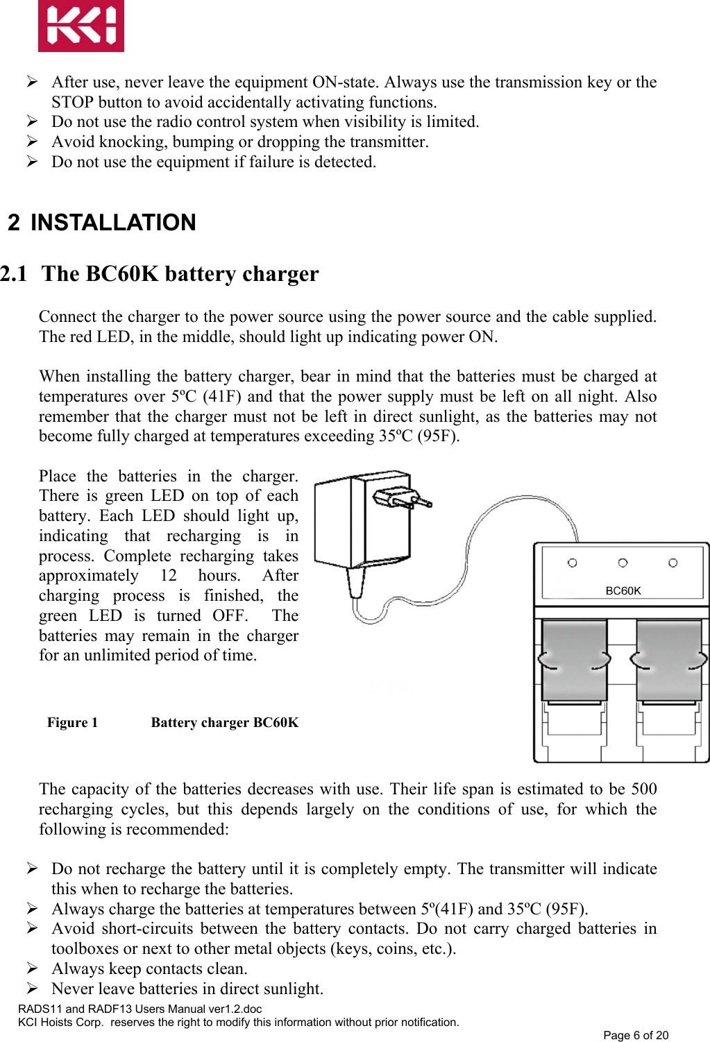    After use, never leave the equipment ON-state. Always use the transmission key or the STOP button to avoid accidentally activating functions.  Do not use the radio control system when visibility is limited.  Avoid knocking, bumping or dropping the transmitter.  Do not use the equipment if failure is detected.  2 INSTALLATION  2.1  The BC60K battery charger  Connect the charger to the power source using the power source and the cable supplied. The red LED, in the middle, should light up indicating power ON.  When installing the battery charger, bear in mind that the batteries must be charged at temperatures over 5ºC (41F) and that the power supply must be left on all night. Also remember that the charger must not be left in direct sunlight, as the batteries may not become fully charged at temperatures exceeding 35ºC (95F).       Place the batteries in the charger. There is green LED on top of each battery. Each LED should light up, indicating that recharging is in process. Complete recharging takes approximately 12 hours. After charging process is finished, the green LED is turned OFF.  The batteries may remain in the charger for an unlimited period of time.   Figure 1   Battery charger BC60K   The capacity of the batteries decreases with use. Their life span is estimated to be 500 recharging cycles, but this depends largely on the conditions of use, for which the following is recommended:   Do not recharge the battery until it is completely empty. The transmitter will indicate this when to recharge the batteries.  Always charge the batteries at temperatures between 5º(41F) and 35ºC (95F).  Avoid short-circuits between the battery contacts. Do not carry charged batteries in toolboxes or next to other metal objects (keys, coins, etc.).  Always keep contacts clean.  Never leave batteries in direct sunlight. RADS11 and RADF13 Users Manual ver1.2.doc KCI Hoists Corp.  reserves the right to modify this information without prior notification. Page 6 of 20  