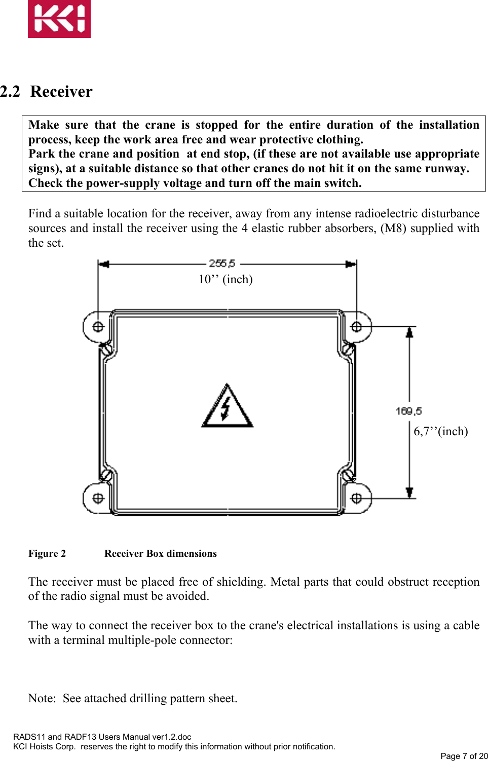     2.2 Receiver  Make sure that the crane is stopped for the entire duration of the installation process, keep the work area free and wear protective clothing. Park the crane and position  at end stop, (if these are not available use appropriate signs), at a suitable distance so that other cranes do not hit it on the same runway. Check the power-supply voltage and turn off the main switch.  Find a suitable location for the receiver, away from any intense radioelectric disturbance sources and install the receiver using the 4 elastic rubber absorbers, (M8) supplied with the set.  6,7’’(inch)  10’’ (inch)                     Figure 2   Receiver Box dimensions  The receiver must be placed free of shielding. Metal parts that could obstruct reception of the radio signal must be avoided.  The way to connect the receiver box to the crane&apos;s electrical installations is using a cable with a terminal multiple-pole connector:    Note:  See attached drilling pattern sheet.   RADS11 and RADF13 Users Manual ver1.2.doc KCI Hoists Corp.  reserves the right to modify this information without prior notification. Page 7 of 20  