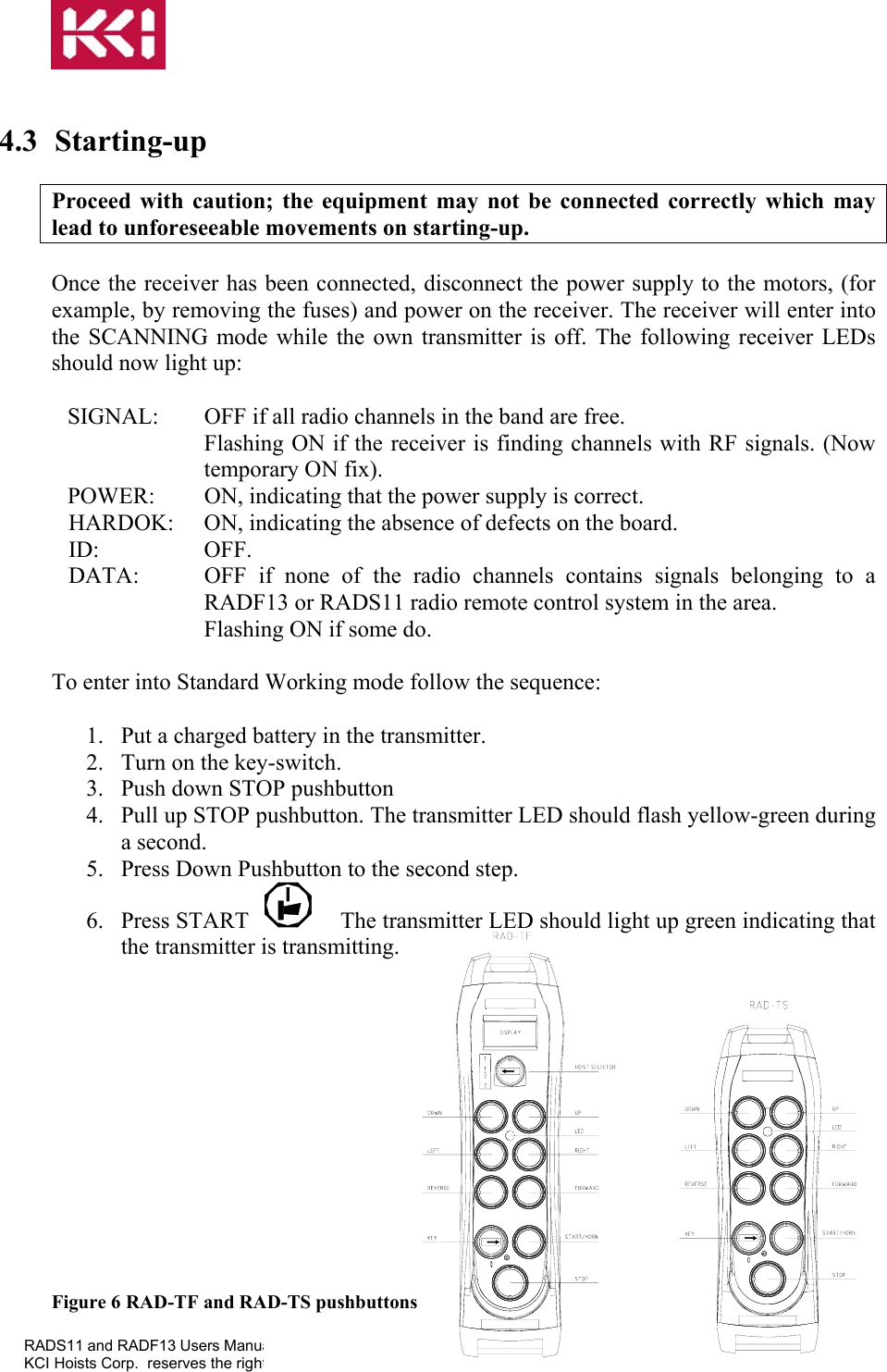   KCI Hoists Corp.  reserves the rig  4.3 Starting-up  Proceed with caution; the equipment may not be connected correctly which may lead to unforeseeable movements on starting-up.  Once the receiver has been connected, disconnect the power supply to the motors, (for example, by removing the fuses) and power on the receiver. The receiver will enter into the SCANNING mode while the own transmitter is off. The following receiver LEDs should now light up:  SIGNAL:  OFF if all radio channels in the band are free. Flashing ON if the receiver is finding channels with RF signals. (Now temporary ON fix). POWER:  ON, indicating that the power supply is correct. HARDOK:  ON, indicating the absence of defects on the board. ID: OFF. DATA:  OFF if none of the radio channels contains signals belonging to a RADF13 or RADS11 radio remote control system in the area. Flashing ON if some do.  To enter into Standard Working mode follow the sequence:  1.  Put a charged battery in the transmitter. 2.  Turn on the key-switch. 3.  Push down STOP pushbutton 4.  Pull up STOP pushbutton. The transmitter LED should flash yellow-green during a second. 5.  Press Down Pushbutton to the second step. ual ver0.4a.doc ht to modify this information without prior notification. Page 11 of 23 6. Press START  The transmitter LED should light up green indicating that the transmitter is transmitting.             Figure 6  RAD-TF and RAD-TS pushbuttons RADS11 and RADF13 Users Man