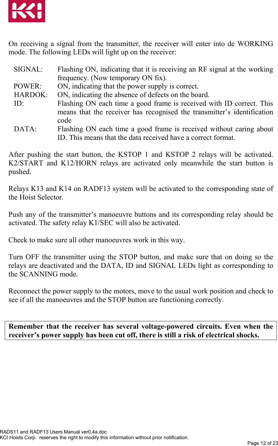    On receiving a signal from the transmitter, the receiver will enter into de WORKING mode. The following LEDs will light up on the receiver:  SIGNAL:  Flashing ON, indicating that it is receiving an RF signal at the working frequency. (Now temporary ON fix). POWER:  ON, indicating that the power supply is correct. HARDOK:  ON, indicating the absence of defects on the board. ID:  Flashing ON each time a good frame is received with ID correct. This means that the receiver has recognised the transmitter’s identification code DATA:  Flashing ON each time a good frame is received without caring about ID. This means that the data received have a correct format.  After pushing the start button, the KSTOP 1 and KSTOP 2 relays will be activated. K2/START and K12/HORN relays are activated only meanwhile the start button is pushed.  Relays K13 and K14 on RADF13 system will be activated to the corresponding state of the Hoist Selector.  Push any of the transmitter’s manoeuvre buttons and its corresponding relay should be activated. The safety relay K1/SEC will also be activated.  Check to make sure all other manoeuvres work in this way.  Turn OFF the transmitter using the STOP button, and make sure that on doing so the relays are deactivated and the DATA, ID and SIGNAL LEDs light as corresponding to the SCANNING mode.  Reconnect the power supply to the motors, move to the usual work position and check to see if all the manoeuvres and the STOP button are functioning correctly.   Remember that the receiver has several voltage-powered circuits. Even when the receiver’s power supply has been cut off, there is still a risk of electrical shocks. RADS11 and RADF13 Users Manual ver0.4a.doc KCI Hoists Corp.  reserves the right to modify this information without prior notification. Page 12 of 23  