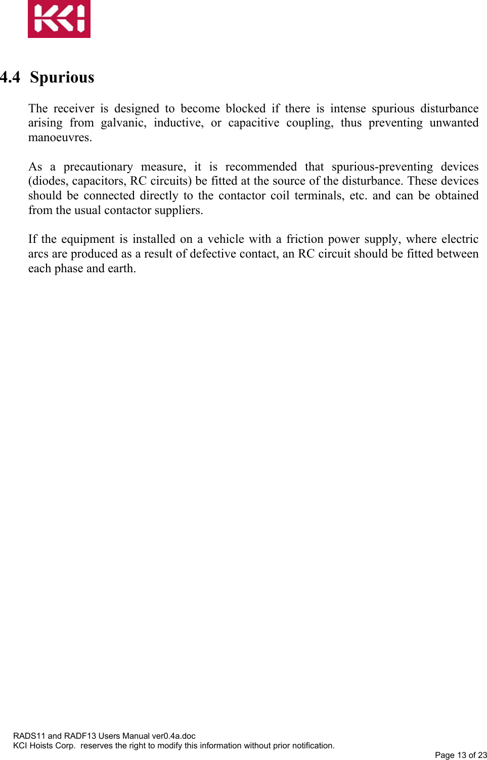    4.4 Spurious  The receiver is designed to become blocked if there is intense spurious disturbance arising from galvanic, inductive, or capacitive coupling, thus preventing unwanted manoeuvres.  As a precautionary measure, it is recommended that spurious-preventing devices (diodes, capacitors, RC circuits) be fitted at the source of the disturbance. These devices should be connected directly to the contactor coil terminals, etc. and can be obtained from the usual contactor suppliers.  If the equipment is installed on a vehicle with a friction power supply, where electric arcs are produced as a result of defective contact, an RC circuit should be fitted between each phase and earth.  RADS11 and RADF13 Users Manual ver0.4a.doc KCI Hoists Corp.  reserves the right to modify this information without prior notification. Page 13 of 23  