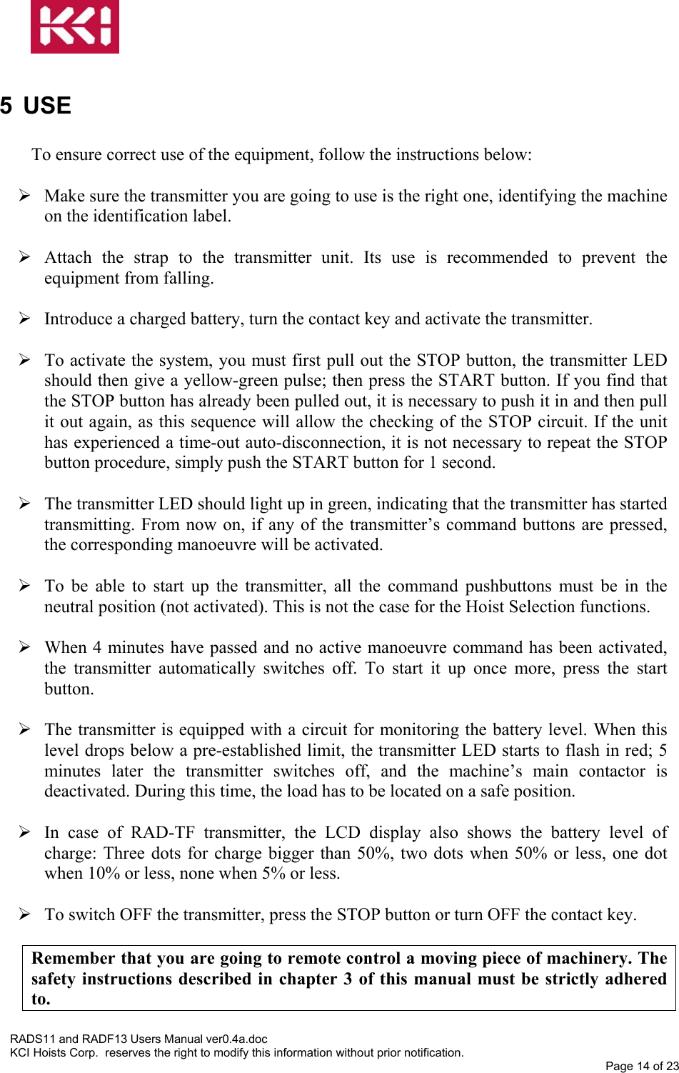   5 USE  To ensure correct use of the equipment, follow the instructions below:   Make sure the transmitter you are going to use is the right one, identifying the machine on the identification label.   Attach the strap to the transmitter unit. Its use is recommended to prevent the equipment from falling.   Introduce a charged battery, turn the contact key and activate the transmitter.    To activate the system, you must first pull out the STOP button, the transmitter LED should then give a yellow-green pulse; then press the START button. If you find that the STOP button has already been pulled out, it is necessary to push it in and then pull it out again, as this sequence will allow the checking of the STOP circuit. If the unit has experienced a time-out auto-disconnection, it is not necessary to repeat the STOP button procedure, simply push the START button for 1 second.   The transmitter LED should light up in green, indicating that the transmitter has started transmitting. From now on, if any of the transmitter’s command buttons are pressed, the corresponding manoeuvre will be activated.   To be able to start up the transmitter, all the command pushbuttons must be in the neutral position (not activated). This is not the case for the Hoist Selection functions.   When 4 minutes have passed and no active manoeuvre command has been activated, the transmitter automatically switches off. To start it up once more, press the start button.   The transmitter is equipped with a circuit for monitoring the battery level. When this level drops below a pre-established limit, the transmitter LED starts to flash in red; 5 minutes later the transmitter switches off, and the machine’s main contactor is deactivated. During this time, the load has to be located on a safe position.   In case of RAD-TF transmitter, the LCD display also shows the battery level of charge: Three dots for charge bigger than 50%, two dots when 50% or less, one dot when 10% or less, none when 5% or less.   To switch OFF the transmitter, press the STOP button or turn OFF the contact key.  Remember that you are going to remote control a moving piece of machinery. The safety instructions described in chapter 3 of this manual must be strictly adhered to. RADS11 and RADF13 Users Manual ver0.4a.doc KCI Hoists Corp.  reserves the right to modify this information without prior notification. Page 14 of 23   