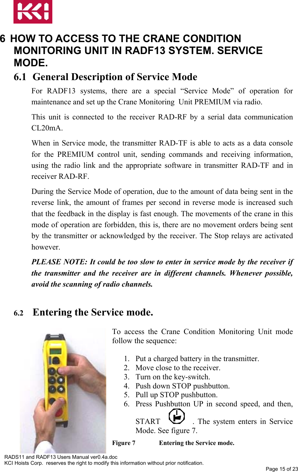   6  HOW TO ACCESS TO THE CRANE CONDITION MONITORING UNIT IN RADF13 SYSTEM. SERVICE MODE. 6.1 General Description of Service Mode For RADF13 systems, there are a special “Service Mode” of operation for maintenance and set up the Crane Monitoring  Unit PREMIUM via radio. This unit is connected to the receiver RAD-RF by a serial data communication CL20mA. When in Service mode, the transmitter RAD-TF is able to acts as a data console for the PREMIUM control unit, sending commands and receiving information, using the radio link and the appropriate software in transmitter RAD-TF and in receiver RAD-RF. During the Service Mode of operation, due to the amount of data being sent in the reverse link, the amount of frames per second in reverse mode is increased such that the feedback in the display is fast enough. The movements of the crane in this mode of operation are forbidden, this is, there are no movement orders being sent by the transmitter or acknowledged by the receiver. The Stop relays are activated however. PLEASE NOTE: It could be too slow to enter in service mode by the receiver if the transmitter and the receiver are in different channels. Whenever possible, avoid the scanning of radio channels.  6.2  Entering the Service mode.  To access the Crane Condition Monitoring Unit mode follow the sequence:  1.  Put a charged battery in the transmitter. 2.  Move close to the receiver. 3.  Turn on the key-switch. 4.  Push down STOP pushbutton. 5.  Pull up STOP pushbutton. 6.  Press Pushbutton UP in second speed, and then, START  . The system enters in Service Mode. See figure 7. Figure 7   Entering the Service mode. RADS11 and RADF13 Users Manual ver0.4a.doc KCI Hoists Corp.  reserves the right to modify this information without prior notification. Page 15 of 23  