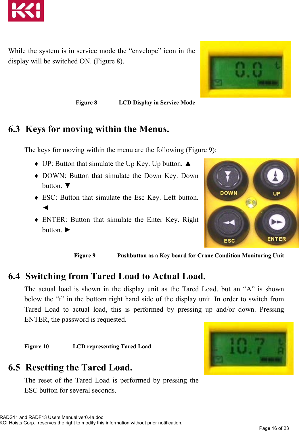    While the system is in service mode the “envelope” icon in the display will be switched ON. (Figure 8).   Figure 8   LCD Display in Service Mode  6.3  Keys for moving within the Menus.  The keys for moving within the menu are the following (Figure 9): ♦  UP: Button that simulate the Up Key. Up button. ▲ ♦  DOWN: Button that simulate the Down Key. Down button. ▼ ♦  ESC: Button that simulate the Esc Key. Left button. ◄ ♦  ENTER: Button that simulate the Enter Key. Right button. ►  Figure 9   Pushbutton as a Key board for Crane Condition Monitoring Unit  6.4  Switching from Tared Load to Actual Load. The actual load is shown in the display unit as the Tared Load, but an “A” is shown below the “t” in the bottom right hand side of the display unit. In order to switch from Tared Load to actual load, this is performed by pressing up and/or down. Pressing ENTER, the password is requested.  Figure 10    LCD representing Tared Load  6.5  Resetting the Tared Load. The reset of the Tared Load is performed by pressing the ESC button for several seconds.    RADS11 and RADF13 Users Manual ver0.4a.doc KCI Hoists Corp.  reserves the right to modify this information without prior notification. Page 16 of 23  