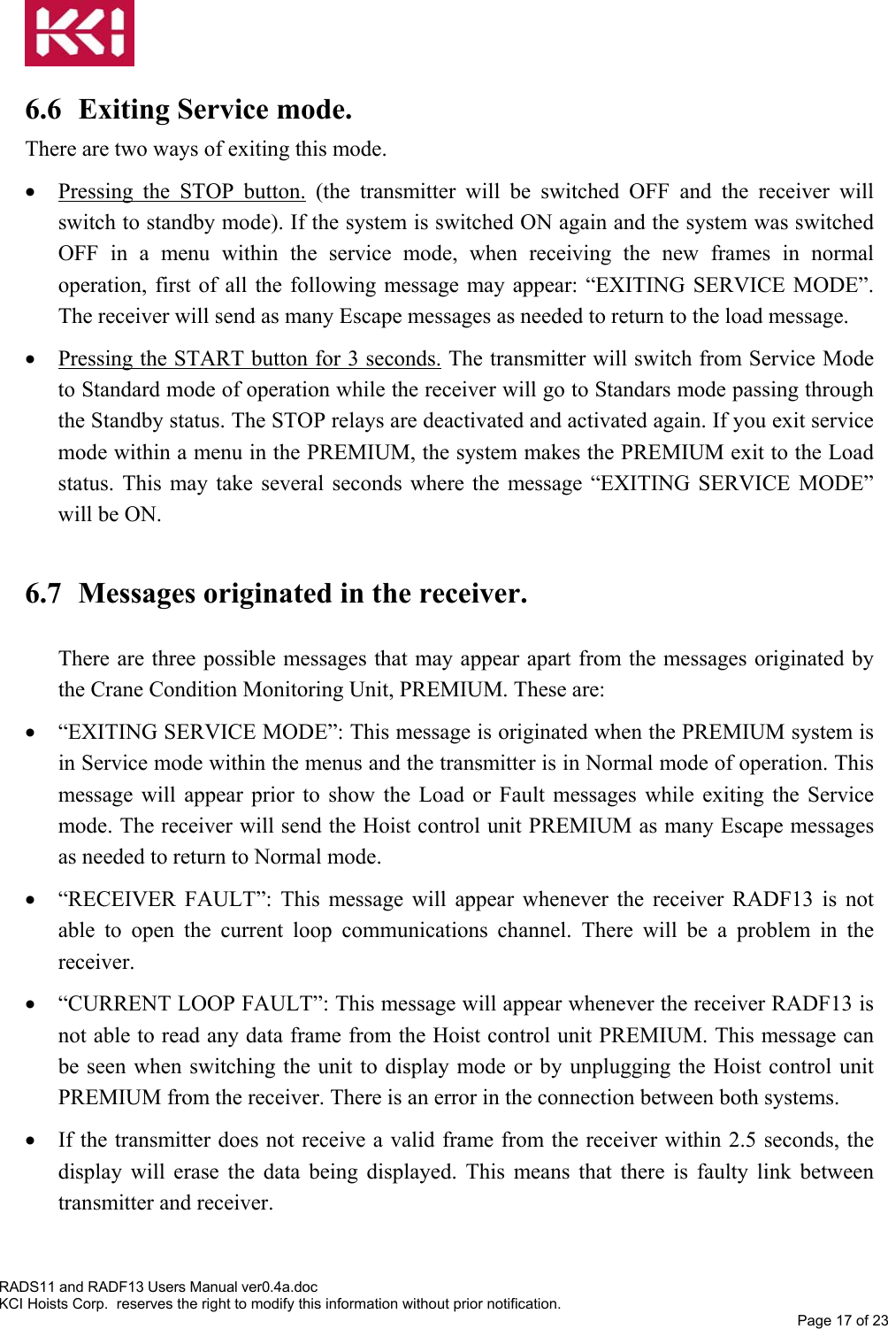    6.6  Exiting Service mode.  There are two ways of exiting this mode.  •  Pressing the STOP button. (the transmitter will be switched OFF and the receiver will switch to standby mode). If the system is switched ON again and the system was switched OFF in a menu within the service mode, when receiving the new frames in normal operation, first of all the following message may appear: “EXITING SERVICE MODE”. The receiver will send as many Escape messages as needed to return to the load message. •  Pressing the START button for 3 seconds. The transmitter will switch from Service Mode to Standard mode of operation while the receiver will go to Standars mode passing through the Standby status. The STOP relays are deactivated and activated again. If you exit service mode within a menu in the PREMIUM, the system makes the PREMIUM exit to the Load status. This may take several seconds where the message “EXITING SERVICE MODE” will be ON.  6.7 Messages originated in the receiver.  There are three possible messages that may appear apart from the messages originated by the Crane Condition Monitoring Unit, PREMIUM. These are: •  “EXITING SERVICE MODE”: This message is originated when the PREMIUM system is in Service mode within the menus and the transmitter is in Normal mode of operation. This message will appear prior to show the Load or Fault messages while exiting the Service mode. The receiver will send the Hoist control unit PREMIUM as many Escape messages as needed to return to Normal mode. •  “RECEIVER FAULT”: This message will appear whenever the receiver RADF13 is not able to open the current loop communications channel. There will be a problem in the receiver. •  “CURRENT LOOP FAULT”: This message will appear whenever the receiver RADF13 is not able to read any data frame from the Hoist control unit PREMIUM. This message can be seen when switching the unit to display mode or by unplugging the Hoist control unit PREMIUM from the receiver. There is an error in the connection between both systems. •  If the transmitter does not receive a valid frame from the receiver within 2.5 seconds, the display will erase the data being displayed. This means that there is faulty link between transmitter and receiver.   RADS11 and RADF13 Users Manual ver0.4a.doc KCI Hoists Corp.  reserves the right to modify this information without prior notification. Page 17 of 23 