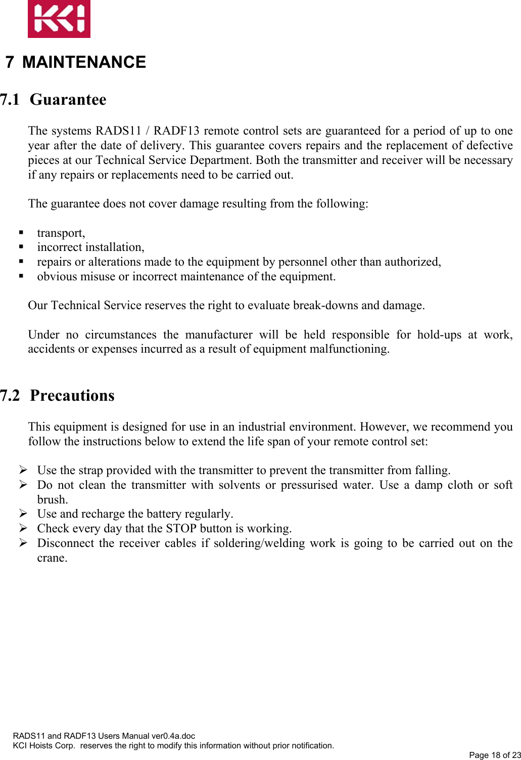   7 MAINTENANCE  7.1 Guarantee  The systems RADS11 / RADF13 remote control sets are guaranteed for a period of up to one year after the date of delivery. This guarantee covers repairs and the replacement of defective pieces at our Technical Service Department. Both the transmitter and receiver will be necessary if any repairs or replacements need to be carried out.  The guarantee does not cover damage resulting from the following:   transport,  incorrect installation,  repairs or alterations made to the equipment by personnel other than authorized,  obvious misuse or incorrect maintenance of the equipment.  Our Technical Service reserves the right to evaluate break-downs and damage.  Under no circumstances the manufacturer will be held responsible for hold-ups at work, accidents or expenses incurred as a result of equipment malfunctioning.   7.2 Precautions  This equipment is designed for use in an industrial environment. However, we recommend you follow the instructions below to extend the life span of your remote control set:   Use the strap provided with the transmitter to prevent the transmitter from falling.  Do not clean the transmitter with solvents or pressurised water. Use a damp cloth or soft brush.  Use and recharge the battery regularly.  Check every day that the STOP button is working.  Disconnect the receiver cables if soldering/welding work is going to be carried out on the crane.  RADS11 and RADF13 Users Manual ver0.4a.doc KCI Hoists Corp.  reserves the right to modify this information without prior notification. Page 18 of 23  