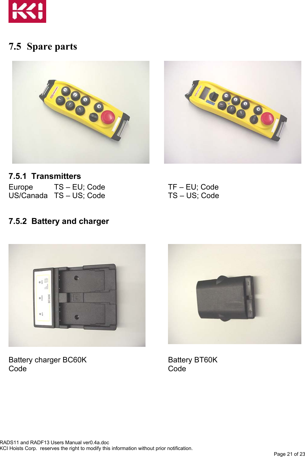    7.5 Spare parts  7.5.1 Transmitters  Europe  TS – EU; Code      TF – EU; Code US/Canada  TS – US; Code      TS – US; Code  7.5.2 Battery and charger   Battery charger BC60K    Battery BT60K  Code       Code    RADS11 and RADF13 Users Manual ver0.4a.doc KCI Hoists Corp.  reserves the right to modify this information without prior notification. Page 21 of 23  