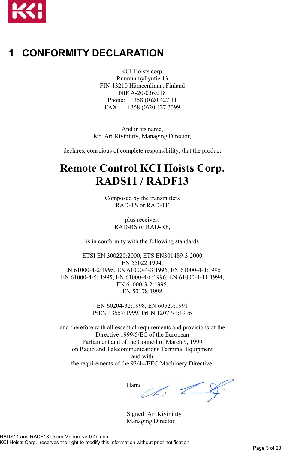    1 CONFORMITY DECLARATION  KCI Hoists corp. Ruununmyllyntie 13 FIN-13210 Hämeenlinna. Finland NIF A-20-036.018 Phone:  +358 (0)20 427 11 FAX:  +358 (0)20 427 3399   And in its name, Mr. Ari Kiviniitty, Managing Director,  declares, conscious of complete responsibility, that the product  Remote Control KCI Hoists Corp.   RADS11 / RADF13  Composed by the transmitters RAD-TS or RAD-TF  plus receivers RAD-RS or RAD-RF,  is in conformity with the following standards  ETSI EN 300220:2000, ETS EN301489-3:2000 EN 55022:1994, EN 61000-4-2:1995, EN 61000-4-3:1996, EN 61000-4-4:1995 EN 61000-4-5: 1995, EN 61000-4-6:1996, EN 61000-4-11:1994, EN 61000-3-2:1995, EN 50178:1998  EN 60204-32:1998, EN 60529:1991 PrEN 13557:1999, PrEN 12077-1:1996  and therefore with all essential requirements and provisions of the Directive 1999/5/EC of the European Parliament and of the Council of March 9, 1999 on Radio and Telecommunications Terminal Equipment and with the requirements of the 93/44/EEC Machinery Directive.   Hämeenlinna, 21st of Jun  2002    Signed: Ari Kiviniitty Managing Director RADS11 and RADF13 Users Manual ver0.4a.doc KCI Hoists Corp.  reserves the right to modify this information without prior notification. Page 3 of 23  