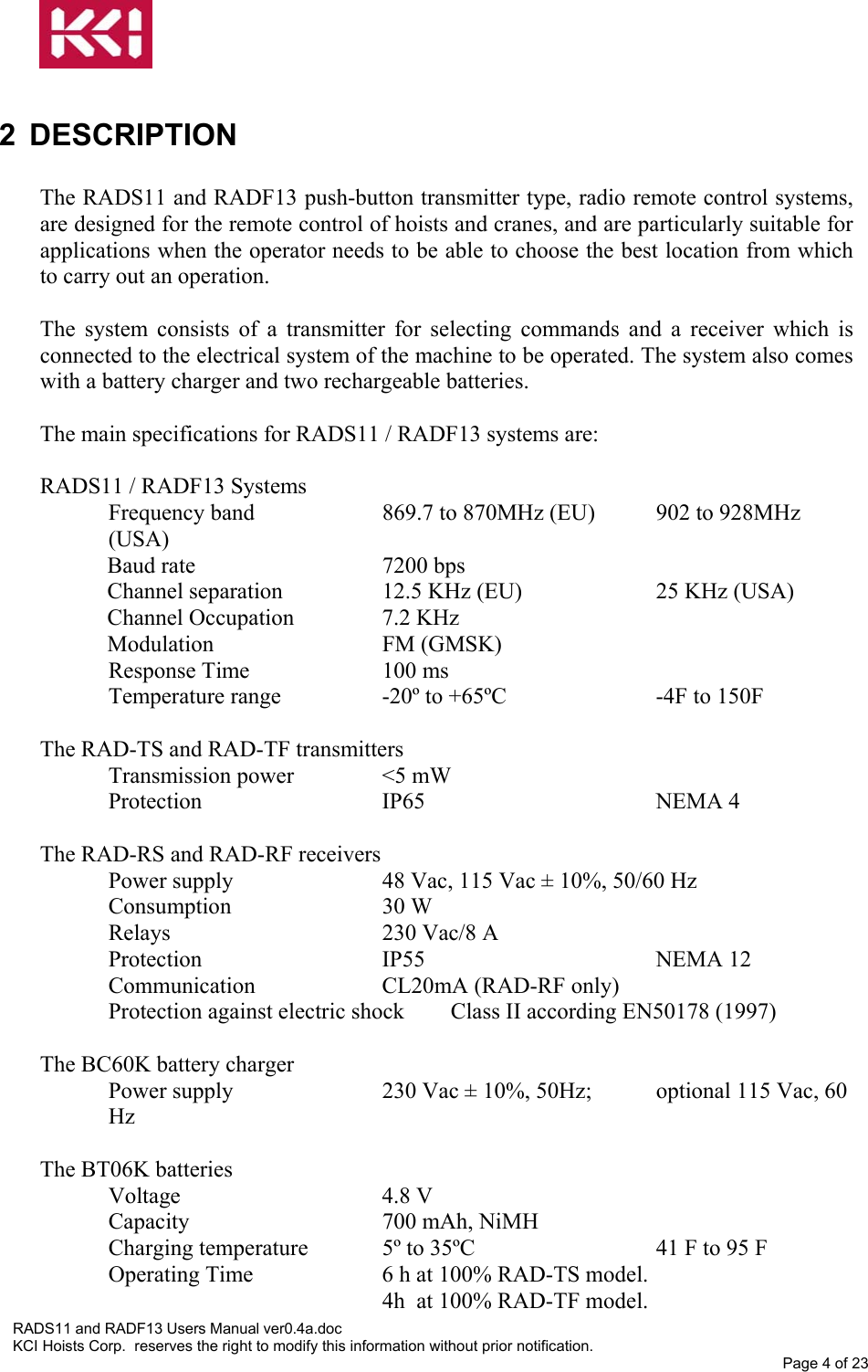   2 DESCRIPTION  The RADS11 and RADF13 push-button transmitter type, radio remote control systems, are designed for the remote control of hoists and cranes, and are particularly suitable for applications when the operator needs to be able to choose the best location from which to carry out an operation.  The system consists of a transmitter for selecting commands and a receiver which is connected to the electrical system of the machine to be operated. The system also comes with a battery charger and two rechargeable batteries.  The main specifications for RADS11 / RADF13 systems are:   RADS11 / RADF13 Systems Frequency band    869.7 to 870MHz (EU)  902 to 928MHz (USA) Baud rate   7200 bps Channel separation    12.5 KHz (EU)        25 KHz (USA) Channel Occupation    7.2 KHz Modulation   FM (GMSK) Response Time     100 ms Temperature range    -20º to +65ºC      -4F to 150F  The RAD-TS and RAD-TF transmitters Transmission power    &lt;5 mW Protection   IP65    NEMA 4  The RAD-RS and RAD-RF receivers Power supply      48 Vac, 115 Vac ± 10%, 50/60 Hz Consumption   30 W Relays    230 Vac/8 A Protection   IP55    NEMA 12 Communication   CL20mA (RAD-RF only) Protection against electric shock  Class II according EN50178 (1997)  The BC60K battery charger Power supply      230 Vac ± 10%, 50Hz;  optional 115 Vac, 60 Hz  The BT06K batteries Voltage   4.8 V Capacity          700 mAh, NiMH Charging temperature   5º to 35ºC       41 F to 95 F  Operating Time    6 h at 100% RAD-TS model. 4h  at 100% RAD-TF model. RADS11 and RADF13 Users Manual ver0.4a.doc KCI Hoists Corp.  reserves the right to modify this information without prior notification. Page 4 of 23  