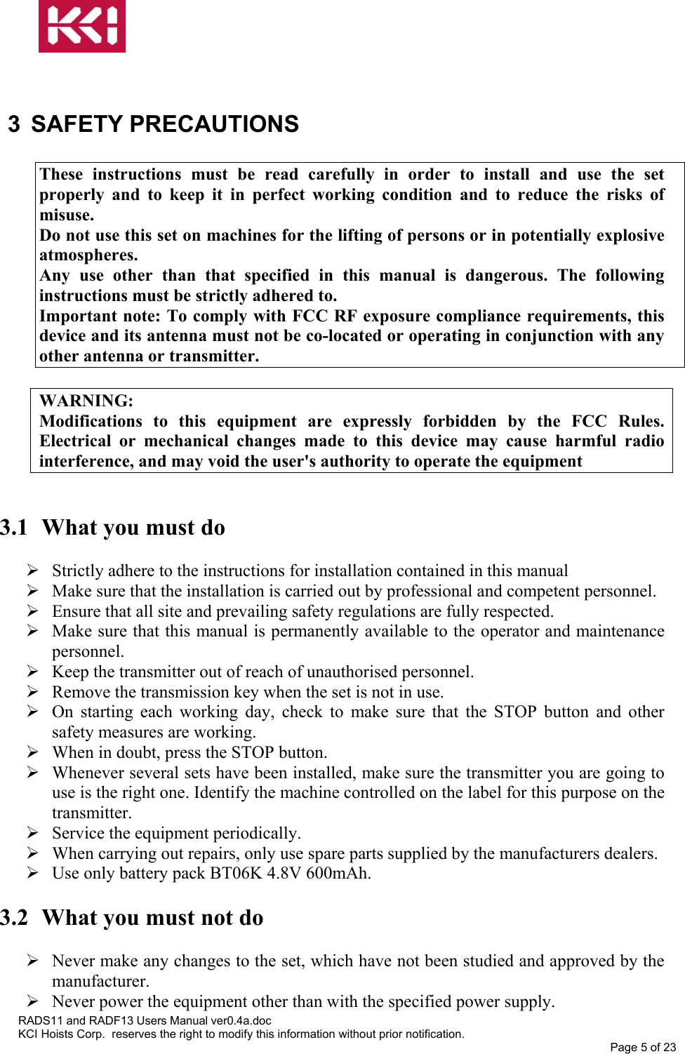    3 SAFETY PRECAUTIONS  These instructions must be read carefully in order to install and use the set properly and to keep it in perfect working condition and to reduce the risks of misuse. Do not use this set on machines for the lifting of persons or in potentially explosive atmospheres. Any use other than that specified in this manual is dangerous. The following instructions must be strictly adhered to. Important note: To comply with FCC RF exposure compliance requirements, this device and its antenna must not be co-located or operating in conjunction with any other antenna or transmitter.  WARNING: Modifications to this equipment are expressly forbidden by the FCC Rules. Electrical or mechanical changes made to this device may cause harmful radio interference, and may void the user&apos;s authority to operate the equipment   3.1  What you must do   Strictly adhere to the instructions for installation contained in this manual  Make sure that the installation is carried out by professional and competent personnel.  Ensure that all site and prevailing safety regulations are fully respected.  Make sure that this manual is permanently available to the operator and maintenance personnel.  Keep the transmitter out of reach of unauthorised personnel.  Remove the transmission key when the set is not in use.  On starting each working day, check to make sure that the STOP button and other safety measures are working.  When in doubt, press the STOP button.  Whenever several sets have been installed, make sure the transmitter you are going to use is the right one. Identify the machine controlled on the label for this purpose on the transmitter.  Service the equipment periodically.  When carrying out repairs, only use spare parts supplied by the manufacturers dealers.  Use only battery pack BT06K 4.8V 600mAh.  3.2  What you must not do   Never make any changes to the set, which have not been studied and approved by the manufacturer.  Never power the equipment other than with the specified power supply. RADS11 and RADF13 Users Manual ver0.4a.doc KCI Hoists Corp.  reserves the right to modify this information without prior notification. Page 5 of 23  