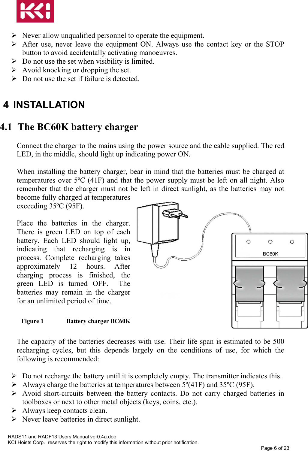    Never allow unqualified personnel to operate the equipment.  After use, never leave the equipment ON. Always use the contact key or the STOP button to avoid accidentally activating manoeuvres.  Do not use the set when visibility is limited.  Avoid knocking or dropping the set.  Do not use the set if failure is detected.  4 INSTALLATION  4.1  The BC60K battery charger  Connect the charger to the mains using the power source and the cable supplied. The red LED, in the middle, should light up indicating power ON.  When installing the battery charger, bear in mind that the batteries must be charged at temperatures over 5ºC (41F) and that the power supply must be left on all night. Also remember that the charger must not be left in direct sunlight, as the batteries may not become fully charged at temperatures exceeding 35ºC (95F).  Place the batteries in the charger. There is green LED on top of each battery. Each LED should light up, indicating that recharging is in process. Complete recharging takes approximately 12 hours. After charging process is finished, the green LED is turned OFF.  The batteries may remain in the charger for an unlimited period of time.  Figure 1   Battery charger BC60K  The capacity of the batteries decreases with use. Their life span is estimated to be 500 recharging cycles, but this depends largely on the conditions of use, for which the following is recommended:   Do not recharge the battery until it is completely empty. The transmitter indicates this.  Always charge the batteries at temperatures between 5º(41F) and 35ºC (95F).  Avoid short-circuits between the battery contacts. Do not carry charged batteries in toolboxes or next to other metal objects (keys, coins, etc.).  Always keep contacts clean.  Never leave batteries in direct sunlight.  RADS11 and RADF13 Users Manual ver0.4a.doc KCI Hoists Corp.  reserves the right to modify this information without prior notification. Page 6 of 23  