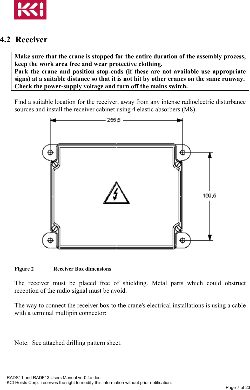    4.2 Receiver  Make sure that the crane is stopped for the entire duration of the assembly process, keep the work area free and wear protective clothing. Park the crane and position stop-ends (if these are not available use appropriate signs) at a suitable distance so that it is not hit by other cranes on the same runway. Check the power-supply voltage and turn off the mains switch.  Find a suitable location for the receiver, away from any intense radioelectric disturbance sources and install the receiver cabinet using 4 elastic absorbers (M8).                     Figure 2   Receiver Box dimensions  The receiver must be placed free of shielding. Metal parts which could obstruct reception of the radio signal must be avoid.  The way to connect the receiver box to the crane&apos;s electrical installations is using a cable with a terminal multipin connector:    Note:  See attached drilling pattern sheet.    RADS11 and RADF13 Users Manual ver0.4a.doc KCI Hoists Corp.  reserves the right to modify this information without prior notification. Page 7 of 23  