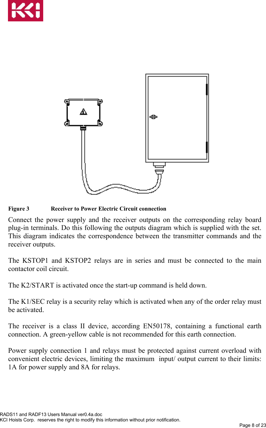                        Figure 3   Receiver to Power Electric Circuit connection Connect the power supply and the receiver outputs on the corresponding relay board plug-in terminals. Do this following the outputs diagram which is supplied with the set. This diagram indicates the correspondence between the transmitter commands and the receiver outputs.  The KSTOP1 and KSTOP2 relays are in series and must be connected to the main contactor coil circuit.  The K2/START is activated once the start-up command is held down.  The K1/SEC relay is a security relay which is activated when any of the order relay must be activated.  The receiver is a class II device, according EN50178, containing a functional earth connection. A green-yellow cable is not recommended for this earth connection.  Power supply connection 1 and relays must be protected against current overload with convenient electric devices, limiting the maximum  input/ output current to their limits: 1A for power supply and 8A for relays. RADS11 and RADF13 Users Manual ver0.4a.doc KCI Hoists Corp.  reserves the right to modify this information without prior notification. Page 8 of 23  