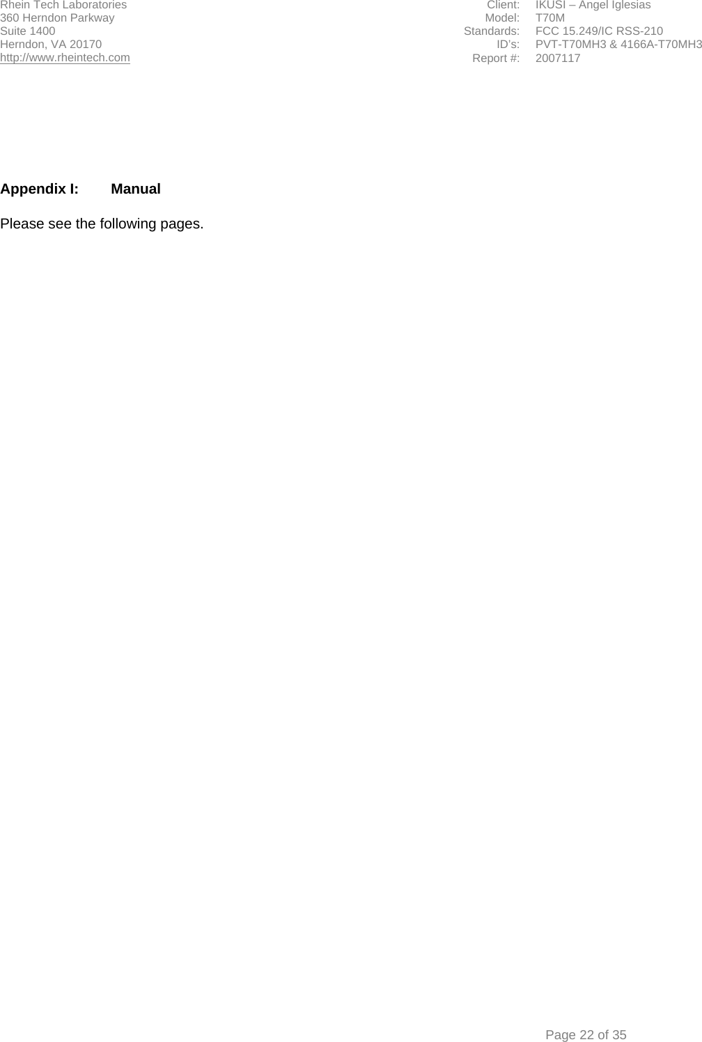 Rhein Tech Laboratories  Client:  IKUSI – Angel Iglesias 360 Herndon Parkway    Model:  T70M Suite 1400  Standards: FCC 15.249/IC RSS-210 ID’s: PVT-T70MH3 &amp; 4166A-T70MH3 Herndon, VA 20170 http://www.rheintech.com Report #: 2007117    Page 22 of 35       Appendix I:  Manual  Please see the following pages.  