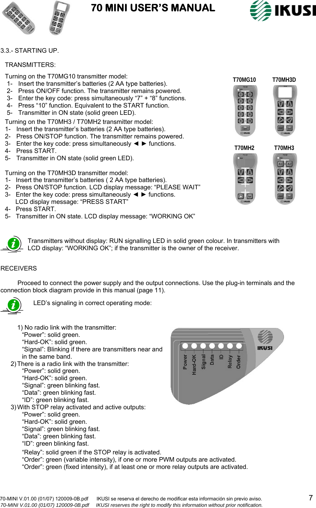                           70 MINI USER’S MANUAL                                                                                    70-MINI V.01.00 (01/07) 120009-0B.pdf      IKUSI se reserva el derecho de modificar esta información sin previo aviso.                                  7                    70-MINI V.01.00 (01/07) 120009-0B.pdf     IKUSI reserves the right to modify this information without prior notification.  3.3.- STARTING UP.                              RECEIVERS  Proceed to connect the power supply and the output connections. Use the plug-in terminals and the connection block diagram provide in this manual (page 11).                                    Transmitters without display: RUN signalling LED in solid green colour. In transmitters with LCD display: “WORKING OK”; if the transmitter is the owner of the receiver. Turning on the T70MG10 transmitter model: 1-  Insert the transmitter’s batteries (2 AA type batteries). 2-  Press ON/OFF function. The transmitter remains powered. 3-  Enter the key code: press simultaneously “7” + “8” functions. 4-  Press “10” function. Equivalent to the START function. 5-  Transmitter in ON state (solid green LED).  Turning on the T70MH3 / T70MH2 transmitter model: 1-  Insert the transmitter’s batteries (2 AA type batteries). 2-  Press ON/STOP function. The transmitter remains powered. 3-  Enter the key code: press simultaneously ◄ ► functions. 4- Press START. 5-  Transmitter in ON state (solid green LED). Turning on the T70MH3D transmitter model: 1-   Insert the transmitter’s batteries ( 2 AA type batteries). 2-   Press ON/STOP function. LCD display message: “PLEASE WAIT” 3-   Enter the key code: press simultaneously ◄ ► functions.        LCD display message: “PRESS START” 4-   Press START. 5-   Transmitter in ON state. LCD display message: “WORKING OK” TRANSMITTERS: LED’s signaling in correct operating mode:  1) No radio link with the transmitter: “Power”: solid green. “Hard-OK”: solid green. “Signal”: Blinking if there are transmitters near and  in the same band. 2) There is a radio link with the transmitter: “Power”: solid green. “Hard-OK”: solid green. “Signal”: green blinking fast. “Data”: green blinking fast. “ID”: green blinking fast. 3) With STOP relay activated and active outputs: “Power”: solid green. “Hard-OK”: solid green. “Signal”: green blinking fast. “Data”: green blinking fast. “ID”: green blinking fast.  “Relay”: solid green if the STOP relay is activated. “Order”: green (variable intensity), if one or more PWM outputs are activated. “Order”: green (fixed intensity), if at least one or more relay outputs are activated. T70MG10 T70MH3 T70MH3D T70MH2 