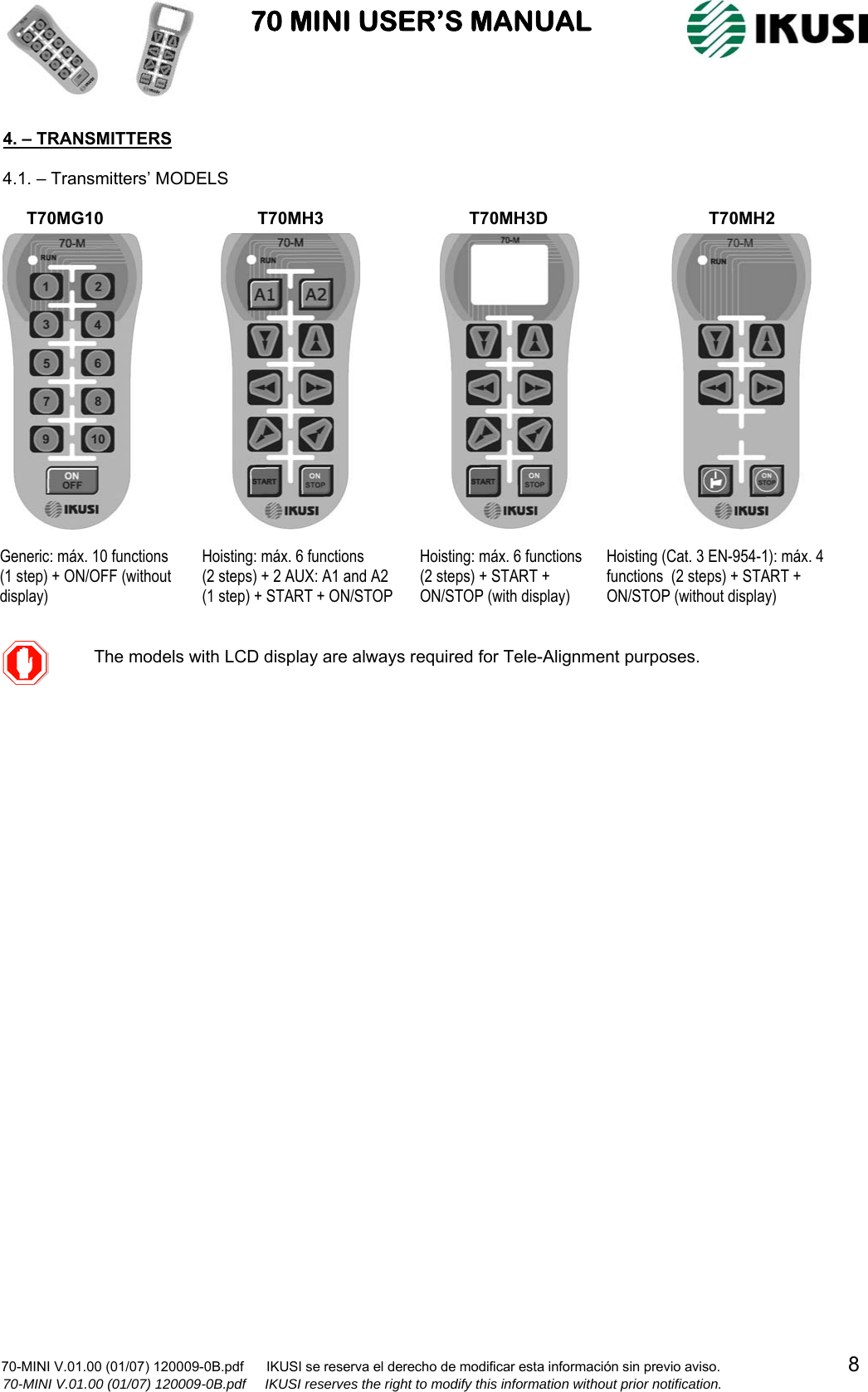                           70 MINI USER’S MANUAL                                                                                    70-MINI V.01.00 (01/07) 120009-0B.pdf      IKUSI se reserva el derecho de modificar esta información sin previo aviso.                                  8                    70-MINI V.01.00 (01/07) 120009-0B.pdf     IKUSI reserves the right to modify this information without prior notification.  4. – TRANSMITTERS  4.1. – Transmitters’ MODELS                                                                       The models with LCD display are alwaysrequired for Tele-Alignment purposes. Generic: máx. 10 functions  (1 step) + ON/OFF (without display) Hoisting: máx. 6 functions   (2 steps) + 2 AUX: A1 and A2 (1 step) + START + ON/STOP Hoisting: máx. 6 functions   (2 steps) + START + ON/STOP (with display) Hoisting (Cat. 3 EN-954-1): máx. 4 functions  (2 steps) + START + ON/STOP (without display) T70MG10  T70MH3  T70MH3D T70MH2