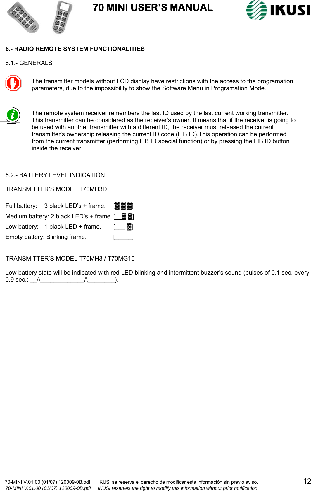                           70 MINI USER’S MANUAL                                                                                    70-MINI V.01.00 (01/07) 120009-0B.pdf      IKUSI se reserva el derecho de modificar esta información sin previo aviso.                                  12                  70-MINI V.01.00 (01/07) 120009-0B.pdf     IKUSI reserves the right to modify this information without prior notification.  6.- RADIO REMOTE SYSTEM FUNCTIONALITIES  6.1.- GENERALS                           6.2.- BATTERY LEVEL INDICATION  TRANSMITTER’S MODEL T70MH3D  Full battery:  3 black LED’s + frame.  [▓ ▓ ▓] Medium battery: 2 black LED’s + frame. [__▓ ▓] Low battery:  1 black LED + frame.  [___ ▓] Empty battery: Blinking frame.    [_____]   TRANSMITTER’S MODEL T70MH3 / T70MG10  Low battery state will be indicated with red LED blinking and intermittent buzzer’s sound (pulses of 0.1 sec. every 0.9 sec.: __/\_____________/\________).                           The transmitter models without LCD display have restrictions with the access to the programation parameters, due to the impossibility to show the Software Menu in Programation Mode.  The remote system receiver remembers the last ID used by the last current working transmitter. This transmitter can be considered as the receiver’s owner. It means that if the receiver is going to be used with another transmitter with a different ID, the receiver must released the current transmitter’s ownership releasing the current ID code (LIB ID).This operation can be performed from the current transmitter (performing LIB ID special function) or by pressing the LIB ID button inside the receiver.   