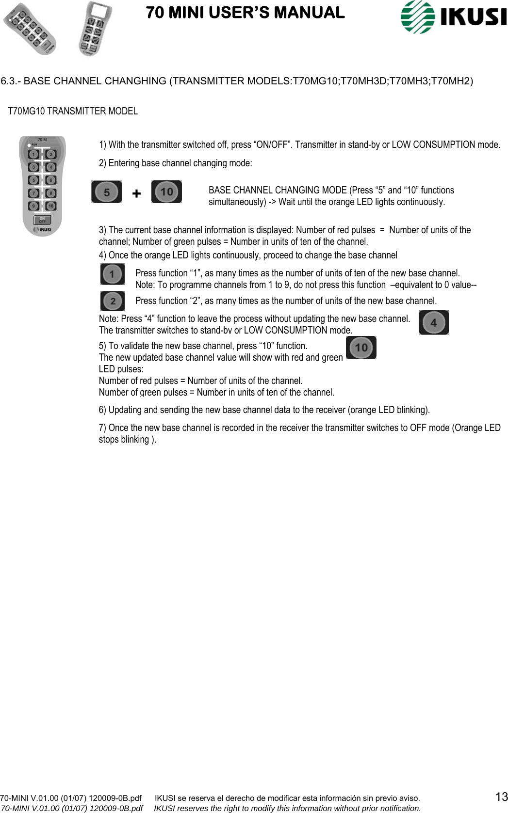                           70 MINI USER’S MANUAL                                                                                    70-MINI V.01.00 (01/07) 120009-0B.pdf      IKUSI se reserva el derecho de modificar esta información sin previo aviso.                                  13                  70-MINI V.01.00 (01/07) 120009-0B.pdf     IKUSI reserves the right to modify this information without prior notification.  6.3.- BASE CHANNEL CHANGHING (TRANSMITTER MODELS:T70MG10;T70MH3D;T70MH3;T70MH2)                                                                                          T70MG10 TRANSMITTER MODEL +  BASE CHANNEL CHANGING MODE (Press “5” and “10” functions simultaneously) -&gt; Wait until the orange LED lights continuously. 3) The current base channel information is displayed: Number of red pulses  =  Number of units of the channel; Number of green pulses = Number in units of ten of the channel. 4) Once the orange LED lights continuously, proceed to change the base channel Press function “1”, as many times as the number of units of ten of the new base channel. Note: To programme channels from 1 to 9, do not press this function  –equivalent to 0 value--  Press function “2”, as many times as the number of units of the new base channel. 6) Updating and sending the new base channel data to the receiver (orange LED blinking). 7) Once the new base channel is recorded in the receiver the transmitter switches to OFF mode (Orange LED stops blinking ). 5) To validate the new base channel, press “10” function.  The new updated base channel value will show with red and green LED pulses: Number of red pulses = Number of units of the channel. Number of green pulses = Number in units of ten of the channel.  2) Entering base channel changing mode: 1) With the transmitter switched off, press “ON/OFF”. Transmitter in stand-by or LOW CONSUMPTION mode. Note: Press “4” function to leave the process without updating the new base channel.  The transmitter switches to stand-by or LOW CONSUMPTION mode. 