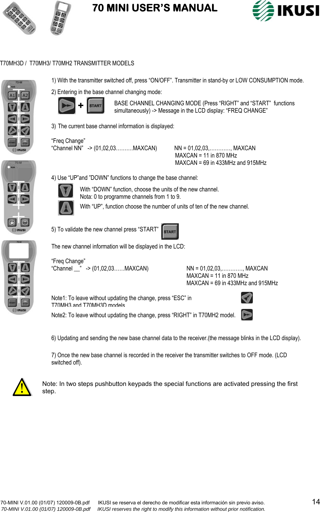                           70 MINI USER’S MANUAL                                                                                    70-MINI V.01.00 (01/07) 120009-0B.pdf      IKUSI se reserva el derecho de modificar esta información sin previo aviso.                                  14                  70-MINI V.01.00 (01/07) 120009-0B.pdf     IKUSI reserves the right to modify this information without prior notification.                                                           Note: In two steps pushbutton keypads the special functions are activated pressing the first step. T70MH3D /  T70MH3/ T70MH2 TRANSMITTER MODELS +  BASE CHANNEL CHANGING MODE (Press “RIGHT” and “START”  functions simultaneously) -&gt; Message in the LCD display: “FREQ CHANGE” 3) The current base channel information is displayed:  “Freq Change”                                                                “Channel NN”   -&gt; (01,02,03……….MAXCAN)            NN = 01,02,03,…………, MAXCAN                   MAXCAN = 11 in 870 MHz               MAXCAN = 69 in 433MHz and 915MHz 4) Use “UP”and ”DOWN” functions to change the base channel: With “DOWN” function, choose the units of the new channel. Nota: 0 to programme channels from 1 to 9.  With “UP”, function choose the number of units of ten of the new channel. 5) To validate the new channel press “START”   The new channel information will be displayed in the LCD:  “Freq Change” “Channel __”   -&gt; (01,02,03……MAXCAN)    NN = 01,02,03,…………, MAXCAN                   MAXCAN = 11 in 870 MHz               MAXCAN = 69 in 433MHz and 915MHz  1) With the transmitter switched off, press “ON/OFF”. Transmitter in stand-by or LOW CONSUMPTION mode. 2) Entering in the base channel changing mode: 6) Updating and sending the new base channel data to the receiver.(the message blinks in the LCD display).  7) Once the new base channel is recorded in the receiver the transmitter switches to OFF mode. (LCD switched off). Note1: To leave without updating the change, press “ESC” in  T70MH3 and T70MH3D models Note2: To leave without updating the change, press “RIGHT” in T70MH2 model. 