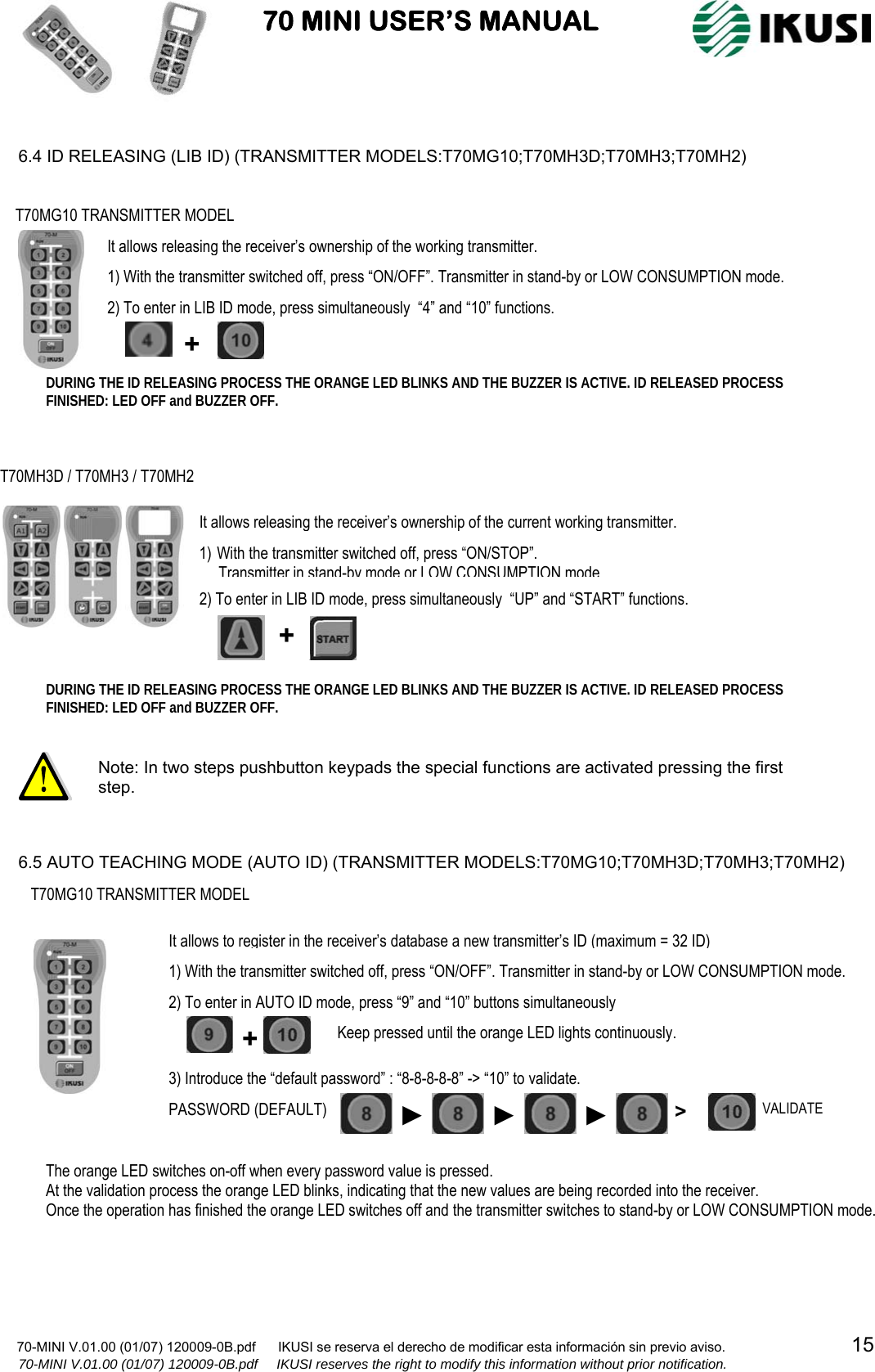                           70 MINI USER’S MANUAL                                                                                    70-MINI V.01.00 (01/07) 120009-0B.pdf      IKUSI se reserva el derecho de modificar esta información sin previo aviso.                                  15                  70-MINI V.01.00 (01/07) 120009-0B.pdf     IKUSI reserves the right to modify this information without prior notification.   6.4 ID RELEASING (LIB ID) (TRANSMITTER MODELS:T70MG10;T70MH3D;T70MH3;T70MH2)                                    6.5 AUTO TEACHING MODE (AUTO ID) (TRANSMITTER MODELS:T70MG10;T70MH3D;T70MH3;T70MH2)                       Note: In two steps pushbutton keypads the special functions are activated pressing the first step. DURING THE ID RELEASING PROCESS THE ORANGE LED BLINKS AND THE BUZZER IS ACTIVE. ID RELEASED PROCESS FINISHED: LED OFF and BUZZER OFF. T70MH3D / T70MH3 / T70MH2 It allows releasing the receiver’s ownership of the current working transmitter. 1) With the transmitter switched off, press “ON/STOP”.       Transmitter in stand-by mode or LOW CONSUMPTION mode 2) To enter in LIB ID mode, press simultaneously  “UP” and “START” functions. + T70MG10 TRANSMITTER MODEL It allows releasing the receiver’s ownership of the working transmitter.1) With the transmitter switched off, press “ON/OFF”. Transmitter in stand-by or LOW CONSUMPTION mode. 2) To enter in LIB ID mode, press simultaneously  “4” and “10” functions. + DURING THE ID RELEASING PROCESS THE ORANGE LED BLINKS AND THE BUZZER IS ACTIVE. ID RELEASED PROCESS FINISHED: LED OFF and BUZZER OFF. T70MG10 TRANSMITTER MODEL The orange LED switches on-off when every password value is pressed. At the validation process the orange LED blinks, indicating that the new values are being recorded into the receiver.  Once the operation has finished the orange LED switches off and the transmitter switches to stand-by or LOW CONSUMPTION mode.  It allows to register in the receiver’s database a new transmitter’s ID (maximum = 32 ID) + 1) With the transmitter switched off, press “ON/OFF”. Transmitter in stand-by or LOW CONSUMPTION mode. 2) To enter in AUTO ID mode, press “9” and “10” buttons simultaneously 3) Introduce the “default password” : “8-8-8-8-8” -&gt; “10” to validate. Keep pressed until the orange LED lights continuously. PASSWORD (DEFAULT) ►►►&gt;  VALIDATE 