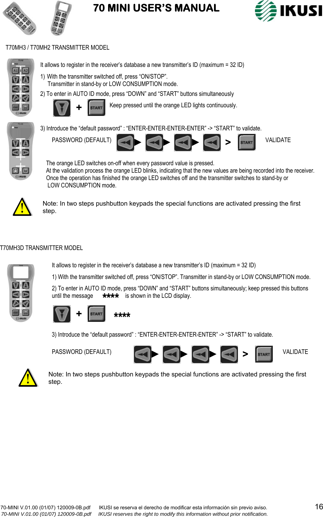                           70 MINI USER’S MANUAL                                                                                    70-MINI V.01.00 (01/07) 120009-0B.pdf      IKUSI se reserva el derecho de modificar esta información sin previo aviso.                                  16                  70-MINI V.01.00 (01/07) 120009-0B.pdf     IKUSI reserves the right to modify this information without prior notification.                                                              Note: In two steps pushbutton keypads the special functions are activated pressing the first step. It allows to register in the receiver’s database a new transmitter’s ID (maximum = 32 ID) T70MH3 / T70MH2 TRANSMITTER MODEL 1) With the transmitter switched off, press “ON/STOP”.       Transmitter in stand-by or LOW CONSUMPTION mode.  2) To enter in AUTO ID mode, press “DOWN” and “START” buttons simultaneously 3) Introduce the “default password” : “ENTER-ENTER-ENTER-ENTER” -&gt; “START” to validate. +Keep pressed until the orange LED lights continuously. The orange LED switches on-off when every password value is pressed. At the validation process the orange LED blinks, indicating that the new values are being recorded into the receiver.  Once the operation has finished the orange LED switches off and the transmitter switches to stand-by or  LOW CONSUMPTION mode. PASSWORD (DEFAULT)   ►►► &gt;VALIDATE Note: In two steps pushbutton keypads the special functions are activated pressing the first step. T70MH3D TRANSMITTER MODEL It allows to register in the receiver’s database a new transmitter’s ID (maximum = 32 ID) 1) With the transmitter switched off, press “ON/STOP”. Transmitter in stand-by or LOW CONSUMPTION mode. 2) To enter in AUTO ID mode, press “DOWN” and “START” buttons simultaneously; keep pressed this buttons until the message                    is shown in the LCD display. 3) Introduce the “default password” : “ENTER-ENTER-ENTER-ENTER” -&gt; “START” to validate. **** +**** PASSWORD (DEFAULT)   ►►► &gt;VALIDATE 